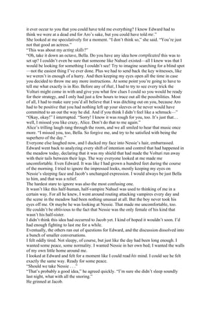 it ever occur to you that you could have told me everything? I know Edward had to
think we were at a dead end for Aro’s sake, but you could have told me.”
She looked at me speculatively for a moment. “I don’t think so,” she said. “You’re just
not that good an actress.”
“This was about my acting skills?”
“Oh, take it down an octave, Bella. Do you have any idea how complicated this was to
set up? I couldn’t even be sure that someone like Nahuel existed—all I knew was that I
would be looking for something I couldn’t see! Try to imagine searching for a blind spot
—not the easiest thing I’ve ever done. Plus we had to send back the key witnesses, like
we weren’t in enough of a hurry. And then keeping my eyes open all the time in case
you decided to throw me any more instructions. At some point you’re going to have to
tell me what exactly is in Rio. Before any of that, I had to try to see every trick the
Volturi might come in with and give you what few clues I could so you would be ready
for their strategy, and I only had just a few hours to trace out all the possibilities. Most
of all, I had to make sure you’d all believe that I was ditching out on you, because Aro
had to be positive that you had nothing left up your sleeves or he never would have
committed to an out the way he did. And if you think I didn’t feel like a schmuck—”
“Okay, okay!” I interrupted. “Sorry! I know it was rough for you, too. It’s just that…
well, I missed you like crazy, Alice. Don’t do that to me again.”
Alice’s trilling laugh rang through the room, and we all smiled to hear that music once
more. “I missed you, too, Bella. So forgive me, and try to be satisfied with being the
superhero of the day.”
Everyone else laughed now, and I ducked my face into Nessie’s hair, embarrassed.
Edward went back to analyzing every shift of intention and control that had happened in
the meadow today, declaring that it was my shield that had made the Volturi run away
with their tails between their legs. The way everyone looked at me made me
uncomfortable. Even Edward. It was like I had grown a hundred feet during the course
of the morning. I tried to ignore the impressed looks, mostly keeping my eyes on
Nessie’s sleeping face and Jacob’s unchanged expression. I would always be just Bella
to him, and that was a relief.
The hardest stare to ignore was also the most confusing one.
It wasn’t like this half-human, half-vampire Nahuel was used to thinking of me in a
certain way. For all he knew, I went around routing attacking vampires every day and
the scene in the meadow had been nothing unusual at all. But the boy never took his
eyes off me. Or maybe he was looking at Nessie. That made me uncomfortable, too.
He couldn’t be oblivious to the fact that Nessie was the only female of his kind that
wasn’t his half-sister.
I didn’t think this idea had occurred to Jacob yet. I kind of hoped it wouldn’t soon. I’d
had enough fighting to last me for a while.
Eventually, the others ran out of questions for Edward, and the discussion dissolved into
a bunch of smaller conversations.
I felt oddly tired. Not sleepy, of course, but just like the day had been long enough. I
wanted some peace, some normality. I wanted Nessie in her own bed; I wanted the walls
of my own little home around me.
I looked at Edward and felt for a moment like I could read his mind. I could see he felt
exactly the same way. Ready for some peace.
“Should we take Nessie . . .”
“That’s probably a good idea,” he agreed quickly. “I’m sure she didn’t sleep soundly
last night, what with all the snoring.”
He grinned at Jacob.
 