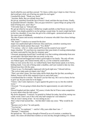 Jacob rolled his eyes and then yawned. “It’s been a while since I slept in a bed. I bet my
dad would get a kick out of having me under his roof again.”
I touched his cheek. “Thank you, Jacob.”
“Anytime, Bella. But you already know that.”
He got up, stretched, kissed the top of Nessie’s head, and then the top of mine. Finally,
he punched Edward’s shoulder. “See you guys tomorrow. I guess things are going to be
kind of boring now, aren’t they?”
“I fervently hope so,” Edward said.
We got up when he was gone; I shifted my weight carefully so that Nessie was never
jostled. I was deeply grateful to see her getting a sound sleep. So much weight had been
on her tiny shoulders. It was time she got to be a child again—protected and secure. A
few more years of childhood.
The idea of peace and security reminded me of someone who didn’t have those feelings
all the time.
“Oh, Jasper?” I asked as we turned for the door.
Jasper was sandwiched tight in between Alice and Esme, somehow seeming more
central to the family picture than usual. “Yes, Bella?”
“I’m curious—why is J. Jenks scared stiff by just the sound of your name?”
Jasper chuckled. “It’s just been my experience that some kinds of working relationships
are better motivated by fear than by monetary gain.”
I frowned, promising myself that I would take over that working relationship from now
on and spare J the heart attack that was surely on the way.
We were kissed and hugged and wished a good night to our family. The only off note
was Nahuel again, who looked intently after us, as if he wished he could follow.
Once we were across the river, we walked barely faster than human speed, in no hurry,
holding hands. I was sick of being under a deadline, and I just wanted to take my time.
Edward must have felt the same.
“I have to say, I’m thoroughly impressed with Jacob right now,” Edward told me.
“The wolves make quite an impact, don’t they?”
“That’s not what I mean. Not once today did he think about the fact that, according to
Nahuel, Nessie will be fully matured in just six and a half years.”
I considered that for a minute. “He doesn’t see her that way. He’s not in a hurry for her
to grow up. He just wants her to be happy.”
“I know. Like I said, impressive. It goes against the grain to say so, but she could do
worse.”
I frowned. “I’m not going to think about that for approximately six and a half more
years.”
Edward laughed and then sighed. “Of course, it looks like he’ll have some competition
to worry about when the time comes.”
My frown deepened. “I noticed. I’m grateful to Nahuel for today, but all the staring was
a little weird. I don’t care if she is the only half-vampire he’s not related to.”
“Oh, he wasn’t staring at her—he was staring at you.”
That’s what it had seemed like… but that didn’t make any sense. “Why would he do
that?”
“Because you’re alive,” he said quietly.
“You lost me.”
“All his life,” he explained, “—and he’s fifty years older than I am—”
“Decrepit,” I interjected.
He ignored me. “He’s always thought of himself as an evil creation, a murderer by
nature. His sisters all killed their mothers as well, but they thought nothing of it. Joham
 