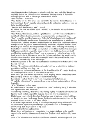 raised them to think of the humans as animals, while they were gods. But Nahuel was
taught by Huilen, and Huilen loved her sister more than anyone else. It shaped his
whole perspective. And, in some ways, he truly hated himself.”
“That’s so sad,” I murmured.
“And then he saw the three of us—and realized for the first time that just because he is
half immortal, it doesn’t mean he is inherently evil. He looks at me and sees… what his
father should have been.”
“You are fairly ideal in every way,” I agreed.
He snorted and then was serious again. “He looks at you and sees the life his mother
should have had.”
“Poor Nahuel,” I murmured, and then sighed because I knew I would never be able to
think badly of him after this, no matter how uncomfortable his stare made me.
“Don’t be sad for him. He’s happy now. Today, he’s finally begun to forgive himself.”
I smiled for Nahuel’s happiness and then thought that today belonged to happiness.
Though Irina’s sacrifice was a dark shadow against the white light, keeping the moment
from perfection, the joy was impossible to deny. The life I’d fought for was safe again.
My family was reunited. My daughter had a beautiful future stretching out endlessly in
front of her. Tomorrow I would go see my father; he would see that the fear in my eyes
had been replaced with joy, and he would be happy, too. Suddenly, I was sure that I
wouldn’t find him there alone. I hadn’t been as observant as I might have been in the
last few weeks, but in this moment it was like I’d known all along. Sue would be with
Charlie—the werewolves’ mom with the vampire’s dad—and he wouldn’t be alone
anymore. I smiled widely at this new insight.
But most significant in this tidal wave of happiness was the surest fact of all: I was with
Edward. Forever.
Not that I’d want to repeat the last several weeks, but I had to admit they’d made me
appreciate what I had more than ever.
The cottage was a place of perfect peace in the silver-blue night. We carried Nessie to
her bed and gently tucked her in. She smiled as she slept.
I took Aro’s gift from around my neck and tossed it lightly into the corner of her room.
She could play with it if she wished; she liked sparkly things.
Edward and I walked slowly to our room, swinging our arms between us.
“A night for celebrations,” he murmured, and he put his hand under my chin to lift my
lips to his.
“Wait,” I hesitated, pulling away.
He looked at me in confusion. As a general rule, I didn’t pull away. Okay, it was more
than a general rule. This was a first.
“I want to try something,” I informed him, smiling slightly at his bewildered expression.
I put my hands on both sides of his face and closed my eyes in concentration.
I hadn’t done very well with this when Zafrina had tried to teach me before, but I knew
my shield better now. I understood the part that fought against separation from me, the
automatic instinct to preserve self above all else.
It still wasn’t anywhere near as easy as shielding other people along with myself. I felt
the elastic recoil again as my shield fought to protect me. I had to strain to push it
entirely away from me; it took all of my focus.
“Bella!” Edward whispered in shock.
I knew it was working then, so I concentrated even harder, dredging up the specific
memories I’d saved for this moment, letting them flood my mind, and hopefully his as
well.
Some of the memories were not clear—dim human memories, seen through weak eyes
 