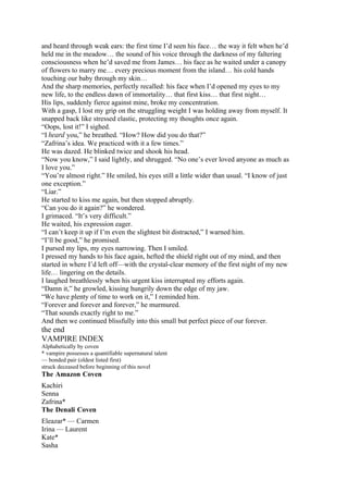 and heard through weak ears: the first time I’d seen his face… the way it felt when he’d
held me in the meadow… the sound of his voice through the darkness of my faltering
consciousness when he’d saved me from James… his face as he waited under a canopy
of flowers to marry me… every precious moment from the island… his cold hands
touching our baby through my skin…
And the sharp memories, perfectly recalled: his face when I’d opened my eyes to my
new life, to the endless dawn of immortality… that first kiss… that first night…
His lips, suddenly fierce against mine, broke my concentration.
With a gasp, I lost my grip on the struggling weight I was holding away from myself. It
snapped back like stressed elastic, protecting my thoughts once again.
“Oops, lost it!” I sighed.
“I heard you,” he breathed. “How? How did you do that?”
“Zafrina’s idea. We practiced with it a few times.”
He was dazed. He blinked twice and shook his head.
“Now you know,” I said lightly, and shrugged. “No one’s ever loved anyone as much as
I love you.”
“You’re almost right.” He smiled, his eyes still a little wider than usual. “I know of just
one exception.”
“Liar.”
He started to kiss me again, but then stopped abruptly.
“Can you do it again?” he wondered.
I grimaced. “It’s very difficult.”
He waited, his expression eager.
“I can’t keep it up if I’m even the slightest bit distracted,” I warned him.
“I’ll be good,” he promised.
I pursed my lips, my eyes narrowing. Then I smiled.
I pressed my hands to his face again, hefted the shield right out of my mind, and then
started in where I’d left off—with the crystal-clear memory of the first night of my new
life… lingering on the details.
I laughed breathlessly when his urgent kiss interrupted my efforts again.
“Damn it,” he growled, kissing hungrily down the edge of my jaw.
“We have plenty of time to work on it,” I reminded him.
“Forever and forever and forever,” he murmured.
“That sounds exactly right to me.”
And then we continued blissfully into this small but perfect piece of our forever.
the end
VAMPIRE INDEX
Alphabetically by coven
* vampire possesses a quantifiable supernatural talent
— bonded pair (oldest listed first)
struck deceased before beginning of this novel
The Amazon Coven
Kachiri
Senna
Zafrina*
The Denali Coven
Eleazar* — Carmen
Irina — Laurent
Kate*
Sasha
 