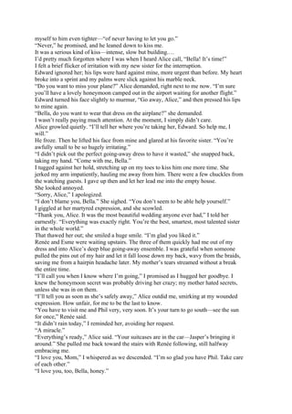 myself to him even tighter—“of never having to let you go.”
“Never,” he promised, and he leaned down to kiss me.
It was a serious kind of kiss—intense, slow but building.…
I’d pretty much forgotten where I was when I heard Alice call, “Bella! It’s time!”
I felt a brief flicker of irritation with my new sister for the interruption.
Edward ignored her; his lips were hard against mine, more urgent than before. My heart
broke into a sprint and my palms were slick against his marble neck.
“Do you want to miss your plane?” Alice demanded, right next to me now. “I’m sure
you’ll have a lovely honeymoon camped out in the airport waiting for another flight.”
Edward turned his face slightly to murmur, “Go away, Alice,” and then pressed his lips
to mine again.
“Bella, do you want to wear that dress on the airplane?” she demanded.
I wasn’t really paying much attention. At the moment, I simply didn’t care.
Alice growled quietly. “I’ll tell her where you’re taking her, Edward. So help me, I
will.”
He froze. Then he lifted his face from mine and glared at his favorite sister. “You’re
awfully small to be so hugely irritating.”
“I didn’t pick out the perfect going-away dress to have it wasted,” she snapped back,
taking my hand. “Come with me, Bella.”
I tugged against her hold, stretching up on my toes to kiss him one more time. She
jerked my arm impatiently, hauling me away from him. There were a few chuckles from
the watching guests. I gave up then and let her lead me into the empty house.
She looked annoyed.
“Sorry, Alice,” I apologized.
“I don’t blame you, Bella.” She sighed. “You don’t seem to be able help yourself.”
I giggled at her martyred expression, and she scowled.
“Thank you, Alice. It was the most beautiful wedding anyone ever had,” I told her
earnestly. “Everything was exactly right. You’re the best, smartest, most talented sister
in the whole world.”
That thawed her out; she smiled a huge smile. “I’m glad you liked it.”
Renée and Esme were waiting upstairs. The three of them quickly had me out of my
dress and into Alice’s deep blue going-away ensemble. I was grateful when someone
pulled the pins out of my hair and let it fall loose down my back, wavy from the braids,
saving me from a hairpin headache later. My mother’s tears streamed without a break
the entire time.
“I’ll call you when I know where I’m going,” I promised as I hugged her goodbye. I
knew the honeymoon secret was probably driving her crazy; my mother hated secrets,
unless she was in on them.
“I’ll tell you as soon as she’s safely away,” Alice outdid me, smirking at my wounded
expression. How unfair, for me to be the last to know.
“You have to visit me and Phil very, very soon. It’s your turn to go south—see the sun
for once,” Renée said.
“It didn’t rain today,” I reminded her, avoiding her request.
“A miracle.”
“Everything’s ready,” Alice said. “Your suitcases are in the car—Jasper’s bringing it
around.” She pulled me back toward the stairs with Renée following, still halfway
embracing me.
“I love you, Mom,” I whispered as we descended. “I’m so glad you have Phil. Take care
of each other.”
“I love you, too, Bella, honey.”
 