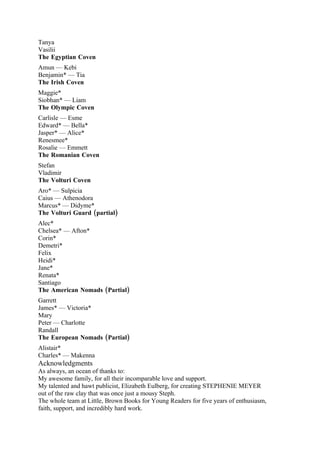 Tanya
Vasilii
The Egyptian Coven
Amun — Kebi
Benjamin* — Tia
The Irish Coven
Maggie*
Siobhan* — Liam
The Olympic Coven
Carlisle — Esme
Edward* — Bella*
Jasper* — Alice*
Renesmee*
Rosalie — Emmett
The Romanian Coven
Stefan
Vladimir
The Volturi Coven
Aro* — Sulpicia
Caius — Athenodora
Marcus* — Didyme*
The Volturi Guard (partial)
Alec*
Chelsea* — Afton*
Corin*
Demetri*
Felix
Heidi*
Jane*
Renata*
Santiago
The American Nomads (Partial)
Garrett
James* — Victoria*
Mary
Peter — Charlotte
Randall
The European Nomads (Partial)
Alistair*
Charles* — Makenna
Acknowledgments
As always, an ocean of thanks to:
My awesome family, for all their incomparable love and support.
My talented and hawt publicist, Elizabeth Eulberg, for creating STEPHENIE MEYER
out of the raw clay that was once just a mousy Steph.
The whole team at Little, Brown Books for Young Readers for five years of enthusiasm,
faith, support, and incredibly hard work.
 