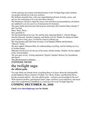 All the amazing site creators and administrators in the Twilight Saga online fandom;
you people astound me with your coolness.
My brilliant, beautiful fans, with your unparalleled good taste in books, music, and
movies, for continuing to love me more than I deserve.
The bookstores who have made this series a hit with their recommendations; all authors
are indebted to you for your love of and passion for literature.
The many bands and musicians that keep me motivated; did I mention Muse already? I
did? Too bad.
Muse, Muse, Muse…
New gratitude to:
The best band-that-never-was: Nic and the Jens, featuring Shelly C. (Nicole Driggs,
Jennifer Hancock, Jennifer Longman, and Shelly Colvin). Thanks for taking me under
your collective wing, guys. I would be a shut-in without you.
My long-distance pals and fonts of sanity, Cool Meghan Hibbett and Kimberly
“Shazzer” Suchy.
My peer support, Shannon Hale, for understanding everything, and for feeding my love
of zombie humor.
Makenna Jewell Lewis for the use of her name, and her mother, Heather, for her support
of the Arizona Ballet.
The new guys on my “writing inspiration” playlist: Interpol, Motion City Soundtrack,
and Spoon.
The phenomenon continues. . . .
STEPHENIE MEYER
the twilight saga:
the official guide
You may think you already know everything there is to know about the unforgettable
world Stephenie Meyer created in Twilight, New Moon, Eclipse, and Breaking Dawn,
but this essential edition—the only official guide—will put your knowledge to the test!
With character profiles, genealogical charts, maps, extensive cross-references, and much
more, this comprehensive handbook is a must-have for every Twilight Saga fan.
COMING DECEMBER 30, 2008
Check www.thetwilightsaga.com for details.
 