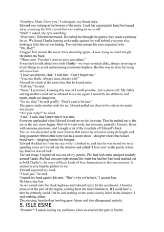 “Goodbye, Mom. I love you,” I said again, my throat thick.
Edward was waiting at the bottom of the stairs. I took his outstretched hand but leaned
away, scanning the little crowd that was waiting to see us off.
“Dad?” I asked, my eyes searching.
“Over here,” Edward murmured. He pulled me through the guests; they made a pathway
for us. We found Charlie leaning awkwardly against the wall behind everyone else,
looking a little like he was hiding. The red rims around his eyes explained why.
“Oh, Dad!”
I hugged him around the waist, tears streaming again—I was crying so much tonight.
He patted my back.
“There, now. You don’t want to miss your plane.”
It was hard to talk about love with Charlie—we were so much alike, always reverting to
trivial things to avoid embarrassing emotional displays. But this was no time for being
self-conscious.
“I love you forever, Dad,” I told him. “Don’t forget that.”
“You, too, Bells. Always have, always will.”
I kissed his cheek at the same time that he kissed mine.
“Call me,” he said.
“Soon,” I promised, knowing this was all I could promise. Just a phone call. My father
and my mother could not be allowed to see me again; I would be too different, and
much, much too dangerous.
“Go on, then,” he said gruffly. “Don’t want to be late.”
The guests made another aisle for us. Edward pulled me close to his side as we made
our escape.
“Are you ready?” he asked.
“I am,” I said, and I knew that it was true.
Everyone applauded when Edward kissed me on the doorstep. Then he rushed me to the
car as the rice storm began. Most of it went wide, but someone, probably Emmett, threw
with uncanny precision, and I caught a lot of the ricochets off Edward’s back.
The car was decorated with more flowers that trailed in streamers along its length, and
long gossamer ribbons that were tied to a dozen shoes—designer shoes that looked
brand-new—dangling behind the bumper.
Edward shielded me from the rice while I climbed in, and then he was in and we were
speeding away as I waved out the window and called “I love you” to the porch, where
my families waved back.
The last image I registered was one of my parents. Phil had both arms wrapped tenderly
around Renée. She had one arm tight around his waist but had her free hand reached out
to hold Charlie’s. So many different kinds of love, harmonious in this one moment. It
seemed a very hopeful picture to me.
Edward squeezed my hand.
“I love you,” he said.
I leaned my head against his arm. “That’s why we’re here,” I quoted him.
He kissed my hair.
As we turned onto the black highway and Edward really hit the accelerator, I heard a
noise over the purr of the engine, coming from the forest behind us. If I could hear it,
then he certainly could. But he said nothing as the sound slowly faded in the distance. I
said nothing, either.
The piercing, heartbroken howling grew fainter and then disappeared entirely.
5. ISLE ESME
“Houston?” I asked, raising my eyebrows when we reached the gate in Seattle.
 
