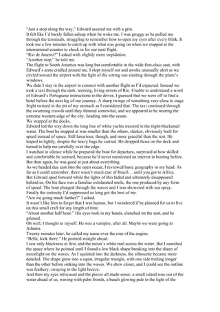 “Just a stop along the way,” Edward assured me with a grin.
It felt like I’d barely fallen asleep when he woke me. I was groggy as he pulled me
through the terminals, struggling to remember how to open my eyes after every blink. It
took me a few minutes to catch up with what was going on when we stopped at the
international counter to check in for our next flight.
“Rio de Janeiro?” I asked with slightly more trepidation.
“Another stop,” he told me.
The flight to South America was long but comfortable in the wide first-class seat, with
Edward’s arms cradled around me. I slept myself out and awoke unusually alert as we
circled toward the airport with the light of the setting sun slanting through the plane’s
windows.
We didn’t stay in the airport to connect with another flight as I’d expected. Instead we
took a taxi through the dark, teeming, living streets of Rio. Unable to understand a word
of Edward’s Portuguese instructions to the driver, I guessed that we were off to find a
hotel before the next leg of our journey. A sharp twinge of something very close to stage
fright twisted in the pit of my stomach as I considered that. The taxi continued through
the swarming crowds until they thinned somewhat, and we appeared to be nearing the
extreme western edge of the city, heading into the ocean.
We stopped at the docks.
Edward led the way down the long line of white yachts moored in the night-blackened
water. The boat he stopped at was smaller than the others, sleeker, obviously built for
speed instead of space. Still luxurious, though, and more graceful than the rest. He
leaped in lightly, despite the heavy bags he carried. He dropped those on the deck and
turned to help me carefully over the edge.
I watched in silence while he prepared the boat for departure, surprised at how skilled
and comfortable he seemed, because he’d never mentioned an interest in boating before.
But then again, he was good at just about everything.
As we headed due east into the open ocean, I reviewed basic geography in my head. As
far as I could remember, there wasn’t much east of Brazil… until you got to Africa.
But Edward sped forward while the lights of Rio faded and ultimately disappeared
behind us. On his face was a familiar exhilarated smile, the one produced by any form
of speed. The boat plunged through the waves and I was showered with sea spray.
Finally the curiosity I’d suppressed so long got the best of me.
“Are we going much farther?” I asked.
It wasn’t like him to forget that I was human, but I wondered if he planned for us to live
on this small craft for any length of time.
“About another half hour.” His eyes took in my hands, clenched on the seat, and he
grinned.
Oh well, I thought to myself. He was a vampire, after all. Maybe we were going to
Atlantis.
Twenty minutes later, he called my name over the roar of the engine.
“Bella, look there.” He pointed straight ahead.
I saw only blackness at first, and the moon’s white trail across the water. But I searched
the space where he pointed until I found a low black shape breaking into the sheen of
moonlight on the waves. As I squinted into the darkness, the silhouette became more
detailed. The shape grew into a squat, irregular triangle, with one side trailing longer
than the other before sinking into the waves. We drew closer, and I could see the outline
was feathery, swaying to the light breeze.
And then my eyes refocused and the pieces all made sense: a small island rose out of the
water ahead of us, waving with palm fronds, a beach glowing pale in the light of the
 