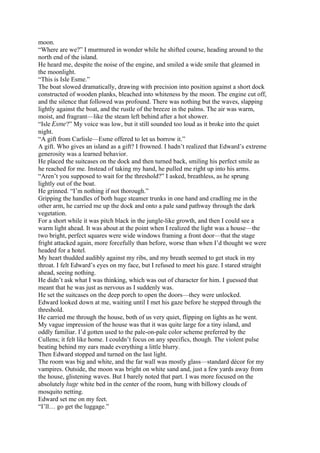 moon.
“Where are we?” I murmured in wonder while he shifted course, heading around to the
north end of the island.
He heard me, despite the noise of the engine, and smiled a wide smile that gleamed in
the moonlight.
“This is Isle Esme.”
The boat slowed dramatically, drawing with precision into position against a short dock
constructed of wooden planks, bleached into whiteness by the moon. The engine cut off,
and the silence that followed was profound. There was nothing but the waves, slapping
lightly against the boat, and the rustle of the breeze in the palms. The air was warm,
moist, and fragrant—like the steam left behind after a hot shower.
“Isle Esme?” My voice was low, but it still sounded too loud as it broke into the quiet
night.
“A gift from Carlisle—Esme offered to let us borrow it.”
A gift. Who gives an island as a gift? I frowned. I hadn’t realized that Edward’s extreme
generosity was a learned behavior.
He placed the suitcases on the dock and then turned back, smiling his perfect smile as
he reached for me. Instead of taking my hand, he pulled me right up into his arms.
“Aren’t you supposed to wait for the threshold?” I asked, breathless, as he sprung
lightly out of the boat.
He grinned. “I’m nothing if not thorough.”
Gripping the handles of both huge steamer trunks in one hand and cradling me in the
other arm, he carried me up the dock and onto a pale sand pathway through the dark
vegetation.
For a short while it was pitch black in the jungle-like growth, and then I could see a
warm light ahead. It was about at the point when I realized the light was a house—the
two bright, perfect squares were wide windows framing a front door—that the stage
fright attacked again, more forcefully than before, worse than when I’d thought we were
headed for a hotel.
My heart thudded audibly against my ribs, and my breath seemed to get stuck in my
throat. I felt Edward’s eyes on my face, but I refused to meet his gaze. I stared straight
ahead, seeing nothing.
He didn’t ask what I was thinking, which was out of character for him. I guessed that
meant that he was just as nervous as I suddenly was.
He set the suitcases on the deep porch to open the doors—they were unlocked.
Edward looked down at me, waiting until I met his gaze before he stepped through the
threshold.
He carried me through the house, both of us very quiet, flipping on lights as he went.
My vague impression of the house was that it was quite large for a tiny island, and
oddly familiar. I’d gotten used to the pale-on-pale color scheme preferred by the
Cullens; it felt like home. I couldn’t focus on any specifics, though. The violent pulse
beating behind my ears made everything a little blurry.
Then Edward stopped and turned on the last light.
The room was big and white, and the far wall was mostly glass—standard décor for my
vampires. Outside, the moon was bright on white sand and, just a few yards away from
the house, glistening waves. But I barely noted that part. I was more focused on the
absolutely huge white bed in the center of the room, hung with billowy clouds of
mosquito netting.
Edward set me on my feet.
“I’ll… go get the luggage.”
 
