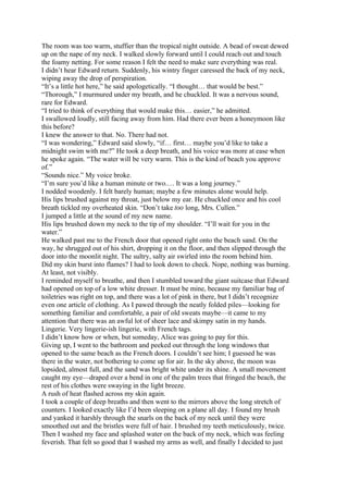 The room was too warm, stuffier than the tropical night outside. A bead of sweat dewed
up on the nape of my neck. I walked slowly forward until I could reach out and touch
the foamy netting. For some reason I felt the need to make sure everything was real.
I didn’t hear Edward return. Suddenly, his wintry finger caressed the back of my neck,
wiping away the drop of perspiration.
“It’s a little hot here,” he said apologetically. “I thought… that would be best.”
“Thorough,” I murmured under my breath, and he chuckled. It was a nervous sound,
rare for Edward.
“I tried to think of everything that would make this… easier,” he admitted.
I swallowed loudly, still facing away from him. Had there ever been a honeymoon like
this before?
I knew the answer to that. No. There had not.
“I was wondering,” Edward said slowly, “if… first… maybe you’d like to take a
midnight swim with me?” He took a deep breath, and his voice was more at ease when
he spoke again. “The water will be very warm. This is the kind of beach you approve
of.”
“Sounds nice.” My voice broke.
“I’m sure you’d like a human minute or two.… It was a long journey.”
I nodded woodenly. I felt barely human; maybe a few minutes alone would help.
His lips brushed against my throat, just below my ear. He chuckled once and his cool
breath tickled my overheated skin. “Don’t take too long, Mrs. Cullen.”
I jumped a little at the sound of my new name.
His lips brushed down my neck to the tip of my shoulder. “I’ll wait for you in the
water.”
He walked past me to the French door that opened right onto the beach sand. On the
way, he shrugged out of his shirt, dropping it on the floor, and then slipped through the
door into the moonlit night. The sultry, salty air swirled into the room behind him.
Did my skin burst into flames? I had to look down to check. Nope, nothing was burning.
At least, not visibly.
I reminded myself to breathe, and then I stumbled toward the giant suitcase that Edward
had opened on top of a low white dresser. It must be mine, because my familiar bag of
toiletries was right on top, and there was a lot of pink in there, but I didn’t recognize
even one article of clothing. As I pawed through the neatly folded piles—looking for
something familiar and comfortable, a pair of old sweats maybe—it came to my
attention that there was an awful lot of sheer lace and skimpy satin in my hands.
Lingerie. Very lingerie-ish lingerie, with French tags.
I didn’t know how or when, but someday, Alice was going to pay for this.
Giving up, I went to the bathroom and peeked out through the long windows that
opened to the same beach as the French doors. I couldn’t see him; I guessed he was
there in the water, not bothering to come up for air. In the sky above, the moon was
lopsided, almost full, and the sand was bright white under its shine. A small movement
caught my eye—draped over a bend in one of the palm trees that fringed the beach, the
rest of his clothes were swaying in the light breeze.
A rush of heat flashed across my skin again.
I took a couple of deep breaths and then went to the mirrors above the long stretch of
counters. I looked exactly like I’d been sleeping on a plane all day. I found my brush
and yanked it harshly through the snarls on the back of my neck until they were
smoothed out and the bristles were full of hair. I brushed my teeth meticulously, twice.
Then I washed my face and splashed water on the back of my neck, which was feeling
feverish. That felt so good that I washed my arms as well, and finally I decided to just
 