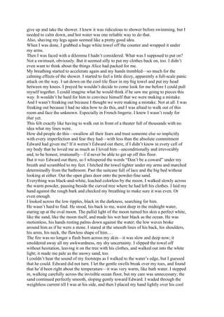 give up and take the shower. I knew it was ridiculous to shower before swimming, but I
needed to calm down, and hot water was one reliable way to do that.
Also, shaving my legs again seemed like a pretty good idea.
When I was done, I grabbed a huge white towel off the counter and wrapped it under
my arms.
Then I was faced with a dilemma I hadn’t considered. What was I supposed to put on?
Not a swimsuit, obviously. But it seemed silly to put my clothes back on, too. I didn’t
even want to think about the things Alice had packed for me.
My breathing started to accelerate again and my hands trembled—so much for the
calming effects of the shower. I started to feel a little dizzy, apparently a full-scale panic
attack on the way. I sat down on the cool tile floor in my big towel and put my head
between my knees. I prayed he wouldn’t decide to come look for me before I could pull
myself together. I could imagine what he would think if he saw me going to pieces this
way. It wouldn’t be hard for him to convince himself that we were making a mistake.
And I wasn’t freaking out because I thought we were making a mistake. Not at all. I was
freaking out because I had no idea how to do this, and I was afraid to walk out of this
room and face the unknown. Especially in French lingerie. I knew I wasn’t ready for
that yet.
This felt exactly like having to walk out in front of a theater full of thousands with no
idea what my lines were.
How did people do this—swallow all their fears and trust someone else so implicitly
with every imperfection and fear they had—with less than the absolute commitment
Edward had given me? If it weren’t Edward out there, if I didn’t know in every cell of
my body that he loved me as much as I loved him—unconditionally and irrevocably
and, to be honest, irrationally—I’d never be able to get up off this floor.
But it was Edward out there, so I whispered the words “Don’t be a coward” under my
breath and scrambled to my feet. I hitched the towel tighter under my arms and marched
determinedly from the bathroom. Past the suitcase full of lace and the big bed without
looking at either. Out the open glass door onto the powder-fine sand.
Everything was black-and-white, leached colorless by the moon. I walked slowly across
the warm powder, pausing beside the curved tree where he had left his clothes. I laid my
hand against the rough bark and checked my breathing to make sure it was even. Or
even enough.
I looked across the low ripples, black in the darkness, searching for him.
He wasn’t hard to find. He stood, his back to me, waist deep in the midnight water,
staring up at the oval moon. The pallid light of the moon turned his skin a perfect white,
like the sand, like the moon itself, and made his wet hair black as the ocean. He was
motionless, his hands resting palms down against the water; the low waves broke
around him as if he were a stone. I stared at the smooth lines of his back, his shoulders,
his arms, his neck, the flawless shape of him.…
The fire was no longer a flash burn across my skin—it was slow and deep now; it
smoldered away all my awkwardness, my shy uncertainty. I slipped the towel off
without hesitation, leaving it on the tree with his clothes, and walked out into the white
light; it made me pale as the snowy sand, too.
I couldn’t hear the sound of my footsteps as I walked to the water’s edge, but I guessed
that he could. Edward did not turn. I let the gentle swells break over my toes, and found
that he’d been right about the temperature—it was very warm, like bath water. I stepped
in, walking carefully across the invisible ocean floor, but my care was unnecessary; the
sand continued perfectly smooth, sloping gently toward Edward. I waded through the
weightless current till I was at his side, and then I placed my hand lightly over his cool
 