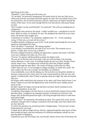 hand lying on the water.
“Beautiful,” I said, looking up at the moon, too.
“It’s all right,” he answered, unimpressed. He turned slowly to face me; little waves
rolled away from his movement and broke against my skin. His eyes looked silver in his
ice-colored face. He twisted his hand up so that he could twine our fingers beneath the
surface of the water. It was warm enough that his cool skin did not raise goose bumps
on mine.
“But I wouldn’t use the word beautiful,” he continued. “Not with you standing here in
comparison.”
I half-smiled, then raised my free hand—it didn’t tremble now—and placed it over his
heart. White on white; we matched, for once. He shuddered the tiniest bit at my warm
touch. His breath came rougher now.
“I promised we would try,” he whispered, suddenly tense. “If… if I do something
wrong, if I hurt you, you must tell me at once.”
I nodded solemnly, keeping my eyes on his. I took another step through the waves and
leaned my head against his chest.
“Don’t be afraid,” I murmured. “We belong together.”
I was abruptly overwhelmed by the truth of my own words. This moment was so
perfect, so right, there was no way to doubt it.
His arms wrapped around me, holding me against him, summer and winter. It felt like
every nerve ending in my body was a live wire.
“Forever,” he agreed, and then pulled us gently into deeper water.
The sun, hot on the bare skin of my back, woke me in the morning. Late morning,
maybe afternoon, I wasn’t sure. Everything besides the time was clear, though; I knew
exactly where I was—the bright room with the big white bed, brilliant sunlight
streaming through the open doors. The clouds of netting would soften the shine.
I didn’t open my eyes. I was too happy to change anything, no matter how small. The
only sounds were the waves outside, our breathing, my heartbeat.…
I was comfortable, even with the baking sun. His cool skin was the perfect antidote to
the heat. Lying across his wintry chest, his arms wound around me, felt very easy and
natural. I wondered idly what I’d been so panicky about last night. My fears all seemed
silly now.
His fingers softly trailed down the contours of my spine, and I knew that he knew I was
awake. I kept my eyes shut and tightened my arms around his neck, holding myself
closer to him.
He didn’t speak; his fingers moved up and down my back, barely touching it as he
lightly traced patterns on my skin.
I would have been happy to lie here forever, to never disturb this moment, but my body
had other ideas. I laughed at my impatient stomach. It seemed sort of prosaic to be
hungry after all that had passed last night. Like being brought back down to earth from
some great height.
“What’s funny?” he murmured, still stroking my back. The sound of his voice, serious
and husky, brought with it a deluge of memories from the night, and I felt a blush color
my face and neck.
To answer his question, my stomach growled. I laughed again. “You just can’t escape
being human for very long.”
I waited, but he did not laugh with me. Slowly, sinking through the many layers of bliss
that clouded my head, came the realization of a different atmosphere outside my own
glowing sphere of happiness.
I opened my eyes; the first thing I saw was the pale, almost silvery skin of his throat, the
 