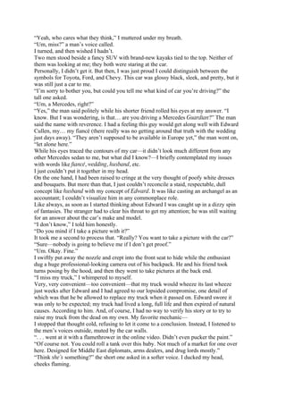 “Yeah, who cares what they think,” I muttered under my breath.
“Um, miss?” a man’s voice called.
I turned, and then wished I hadn’t.
Two men stood beside a fancy SUV with brand-new kayaks tied to the top. Neither of
them was looking at me; they both were staring at the car.
Personally, I didn’t get it. But then, I was just proud I could distinguish between the
symbols for Toyota, Ford, and Chevy. This car was glossy black, sleek, and pretty, but it
was still just a car to me.
“I’m sorry to bother you, but could you tell me what kind of car you’re driving?” the
tall one asked.
“Um, a Mercedes, right?”
“Yes,” the man said politely while his shorter friend rolled his eyes at my answer. “I
know. But I was wondering, is that… are you driving a Mercedes Guardian?” The man
said the name with reverence. I had a feeling this guy would get along well with Edward
Cullen, my… my fiancé (there really was no getting around that truth with the wedding
just days away). “They aren’t supposed to be available in Europe yet,” the man went on,
“let alone here.”
While his eyes traced the contours of my car—it didn’t look much different from any
other Mercedes sedan to me, but what did I know?—I briefly contemplated my issues
with words like fiancé, wedding, husband, etc.
I just couldn’t put it together in my head.
On the one hand, I had been raised to cringe at the very thought of poofy white dresses
and bouquets. But more than that, I just couldn’t reconcile a staid, respectable, dull
concept like husband with my concept of Edward. It was like casting an archangel as an
accountant; I couldn’t visualize him in any commonplace role.
Like always, as soon as I started thinking about Edward I was caught up in a dizzy spin
of fantasies. The stranger had to clear his throat to get my attention; he was still waiting
for an answer about the car’s make and model.
“I don’t know,” I told him honestly.
“Do you mind if I take a picture with it?”
It took me a second to process that. “Really? You want to take a picture with the car?”
“Sure—nobody is going to believe me if I don’t get proof.”
“Um. Okay. Fine.”
I swiftly put away the nozzle and crept into the front seat to hide while the enthusiast
dug a huge professional-looking camera out of his backpack. He and his friend took
turns posing by the hood, and then they went to take pictures at the back end.
“I miss my truck,” I whimpered to myself.
Very, very convenient—too convenient—that my truck would wheeze its last wheeze
just weeks after Edward and I had agreed to our lopsided compromise, one detail of
which was that he be allowed to replace my truck when it passed on. Edward swore it
was only to be expected; my truck had lived a long, full life and then expired of natural
causes. According to him. And, of course, I had no way to verify his story or to try to
raise my truck from the dead on my own. My favorite mechanic—
I stopped that thought cold, refusing to let it come to a conclusion. Instead, I listened to
the men’s voices outside, muted by the car walls.
“. . . went at it with a flamethrower in the online video. Didn’t even pucker the paint.”
“Of course not. You could roll a tank over this baby. Not much of a market for one over
here. Designed for Middle East diplomats, arms dealers, and drug lords mostly.”
“Think she’s something?” the short one asked in a softer voice. I ducked my head,
cheeks flaming.
 