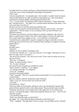 So lightly that he was barely touching me, Edward placed his hand against the bruises
on my arm, one at a time, matching his long fingers to the patterns.
“Oh,” I said.
I tried to remember this—to remember pain—but I couldn’t. I couldn’t recall a moment
when his hold had been too tight, his hands too hard against me. I only remembered
wanting him to hold me tighter, and being pleased when he did.…
“I’m… so sorry, Bella,” he whispered while I stared at the bruises. “I knew better than
this. I should not have—” He made a low, revolted sound in the back of his throat. “I am
more sorry than I can tell you.”
He threw his arm over his face and became perfectly still.
I sat for one long moment in total astonishment, trying to come to terms—now that I
understood it—with his misery. It was so contrary to the way that I felt that it was
difficult to process.
The shock wore off slowly, leaving nothing in its absence. Emptiness. My mind was
blank. I couldn’t think of what to say. How could I explain it to him in the right way?
How could I make him as happy as I was—or as I had been, a moment ago?
I touched his arm, and he didn’t respond. I wrapped my fingers around his wrist and
tried to pry his arm off his face, but I could have been yanking on a sculpture for all the
good it did me.
“Edward.”
He didn’t move.
“Edward?”
Nothing. So, this would be a monologue, then.
“I’m not sorry, Edward. I’m… I can’t even tell you. I’m so happy. That doesn’t cover it.
Don’t be angry. Don’t. I’m really f—”
“Do not say the word fine.” His voice was ice cold. “If you value my sanity, do not say
that you are fine.”
“But I am,” I whispered.
“Bella,” he almost moaned. “Don’t.”
“No. You don’t, Edward.”
He moved his arm; his gold eyes watched me warily.
“Don’t ruin this,” I told him. “I. Am. Happy.”
“I’ve already ruined this,” he whispered.
“Cut it out,” I snapped.
I heard his teeth grind together.
“Ugh!” I groaned. “Why can’t you just read my mind already? It’s so inconvenient to be
a mental mute!”
His eyes widened a little bit, distracted in spite of himself.
“That’s a new one. You love that I can’t read your mind.”
“Not today.”
He stared at me. “Why?”
I threw my hands up in frustration, feeling an ache in my shoulder that I ignored. My
palms fell back against his chest with a sharp smack. “Because all this angst would be
completely unnecessary if you could see how I feel right now! Or five minutes ago,
anyway. I was perfectly happy. Totally and completely blissed out. Now—well, I’m sort
of pissed, actually.”
“You should be angry at me.”
“Well, I am. Does that make you feel better?”
He sighed. “No. I don’t think anything could make me feel better now.”
“That,” I snapped. “That right there is why I’m angry. You are killing my buzz, Edward.”
 