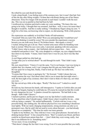 He rolled his eyes and shook his head.
I took a deep breath. I was feeling more of the soreness now, but it wasn’t that bad. Sort
of like the day after lifting weights. I’d done that with Renée during one of her fitness
obsessions. Sixty-five lunges with ten pounds in each hand. I couldn’t walk the next
day. This was not as painful as that had been by half.
I swallowed my irritation and tried to make my voice soothing. “We knew this was
going to be tricky. I thought that was assumed. And then—well, it was a lot easier than I
thought it would be. And this is really nothing.” I brushed my fingers along my arm. “I
think for a first time, not knowing what to expect, we did amazing. With a little practice
—”
His expression was suddenly so livid that I broke off mid-sentence.
“Assumed? Did you expect this, Bella? Were you anticipating that I would hurt you?
Were you thinking it would be worse? Do you consider the experiment a success
because you can walk away from it? No broken bones—that equals a victory?”
I waited, letting him get it all out. Then I waited some more while his breathing went
back to normal. When his eyes were calm, I answered, speaking with slow precision.
“I didn’t know what to expect—but I definitely did not expect how… how… just
wonderful and perfect it was.” My voice dropped to a whisper, my eyes slipped from his
face down to my hands. “I mean, I don’t know how it was for you, but it was like that
for me.”
A cool finger pulled my chin back up.
“Is that what you’re worried about?” he said through his teeth. “That I didn’t enjoy
myself?”
My eyes stayed down. “I know it’s not the same. You’re not human. I just was trying to
explain that, for a human, well, I can’t imagine that life gets any better than that.”
He was quiet for so long that, finally, I had to look up. His face was softer now,
thoughtful.
“It seems that I have more to apologize for.” He frowned. “I didn’t dream that you
would construe the way I feel about what I did to you to mean that last night wasn’t…
well, the best night of my existence. But I don’t want to think of it that way, not when
you were . . .”
My lips curved up a little at the edges. “Really? The best ever?” I asked in a small
voice.
He took my face between his hands, still introspective. “I spoke to Carlisle after you and
I made our bargain, hoping he could help me. Of course he warned me that this would
be very dangerous for you.” A shadow crossed his expression. “He had faith in me,
though—faith I didn’t deserve.”
I started to protest, and he put two fingers over my lips before I could comment.
“I also asked him what I should expect. I didn’t know what it would be for me… what
with my being a vampire.” He smiled halfheartedly. “Carlisle told me it was a very
powerful thing, like nothing else. He told me physical love was something I should not
treat lightly. With our rarely changing temperaments, strong emotions can alter us in
permanent ways. But he said I did not need to worry about that part—you had already
altered me so completely.” This time his smile was more genuine.
“I spoke to my brothers, too. They told me it was a very great pleasure. Second only to
drinking human blood.” A line creased his brow. “But I’ve tasted your blood, and there
could be no blood more potent than that.… I don’t think they were wrong, really. Just
that it was different for us. Something more.”
“It was more. It was everything.”
“That doesn’t change the fact that it was wrong. Even if it were possible that you really
 
