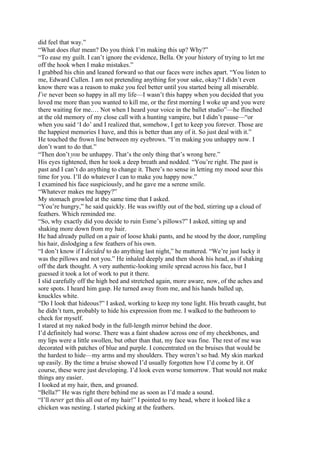 did feel that way.”
“What does that mean? Do you think I’m making this up? Why?”
“To ease my guilt. I can’t ignore the evidence, Bella. Or your history of trying to let me
off the hook when I make mistakes.”
I grabbed his chin and leaned forward so that our faces were inches apart. “You listen to
me, Edward Cullen. I am not pretending anything for your sake, okay? I didn’t even
know there was a reason to make you feel better until you started being all miserable.
I’ve never been so happy in all my life—I wasn’t this happy when you decided that you
loved me more than you wanted to kill me, or the first morning I woke up and you were
there waiting for me.… Not when I heard your voice in the ballet studio”—he flinched
at the old memory of my close call with a hunting vampire, but I didn’t pause—“or
when you said ‘I do’ and I realized that, somehow, I get to keep you forever. Those are
the happiest memories I have, and this is better than any of it. So just deal with it.”
He touched the frown line between my eyebrows. “I’m making you unhappy now. I
don’t want to do that.”
“Then don’t you be unhappy. That’s the only thing that’s wrong here.”
His eyes tightened, then he took a deep breath and nodded. “You’re right. The past is
past and I can’t do anything to change it. There’s no sense in letting my mood sour this
time for you. I’ll do whatever I can to make you happy now.”
I examined his face suspiciously, and he gave me a serene smile.
“Whatever makes me happy?”
My stomach growled at the same time that I asked.
“You’re hungry,” he said quickly. He was swiftly out of the bed, stirring up a cloud of
feathers. Which reminded me.
“So, why exactly did you decide to ruin Esme’s pillows?” I asked, sitting up and
shaking more down from my hair.
He had already pulled on a pair of loose khaki pants, and he stood by the door, rumpling
his hair, dislodging a few feathers of his own.
“I don’t know if I decided to do anything last night,” he muttered. “We’re just lucky it
was the pillows and not you.” He inhaled deeply and then shook his head, as if shaking
off the dark thought. A very authentic-looking smile spread across his face, but I
guessed it took a lot of work to put it there.
I slid carefully off the high bed and stretched again, more aware, now, of the aches and
sore spots. I heard him gasp. He turned away from me, and his hands balled up,
knuckles white.
“Do I look that hideous?” I asked, working to keep my tone light. His breath caught, but
he didn’t turn, probably to hide his expression from me. I walked to the bathroom to
check for myself.
I stared at my naked body in the full-length mirror behind the door.
I’d definitely had worse. There was a faint shadow across one of my cheekbones, and
my lips were a little swollen, but other than that, my face was fine. The rest of me was
decorated with patches of blue and purple. I concentrated on the bruises that would be
the hardest to hide—my arms and my shoulders. They weren’t so bad. My skin marked
up easily. By the time a bruise showed I’d usually forgotten how I’d come by it. Of
course, these were just developing. I’d look even worse tomorrow. That would not make
things any easier.
I looked at my hair, then, and groaned.
“Bella?” He was right there behind me as soon as I’d made a sound.
“I’ll never get this all out of my hair!” I pointed to my head, where it looked like a
chicken was nesting. I started picking at the feathers.
 