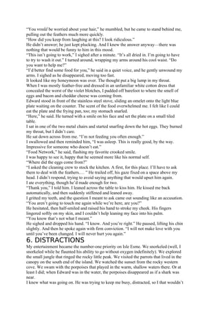 “You would be worried about your hair,” he mumbled, but he came to stand behind me,
pulling out the feathers much more quickly.
“How did you keep from laughing at this? I look ridiculous.”
He didn’t answer; he just kept plucking. And I knew the answer anyway—there was
nothing that would be funny to him in this mood.
“This isn’t going to work,” I sighed after a minute. “It’s all dried in. I’m going to have
to try to wash it out.” I turned around, wrapping my arms around his cool waist. “Do
you want to help me?”
“I’d better find some food for you,” he said in a quiet voice, and he gently unwound my
arms. I sighed as he disappeared, moving too fast.
It looked like my honeymoon was over. The thought put a big lump in my throat.
When I was mostly feather-free and dressed in an unfamiliar white cotton dress that
concealed the worst of the violet blotches, I padded off barefoot to where the smell of
eggs and bacon and cheddar cheese was coming from.
Edward stood in front of the stainless steel stove, sliding an omelet onto the light blue
plate waiting on the counter. The scent of the food overwhelmed me. I felt like I could
eat the plate and the frying pan, too; my stomach snarled.
“Here,” he said. He turned with a smile on his face and set the plate on a small tiled
table.
I sat in one of the two metal chairs and started snarfing down the hot eggs. They burned
my throat, but I didn’t care.
He sat down across from me. “I’m not feeding you often enough.”
I swallowed and then reminded him, “I was asleep. This is really good, by the way.
Impressive for someone who doesn’t eat.”
“Food Network,” he said, flashing my favorite crooked smile.
I was happy to see it, happy that he seemed more like his normal self.
“Where did the eggs come from?”
“I asked the cleaning crew to stock the kitchen. A first, for this place. I’ll have to ask
them to deal with the feathers.… ” He trailed off, his gaze fixed on a space above my
head. I didn’t respond, trying to avoid saying anything that would upset him again.
I ate everything, though he’d made enough for two.
“Thank you,” I told him. I leaned across the table to kiss him. He kissed me back
automatically, and then suddenly stiffened and leaned away.
I gritted my teeth, and the question I meant to ask came out sounding like an accusation.
“You aren’t going to touch me again while we’re here, are you?”
He hesitated, then half-smiled and raised his hand to stroke my cheek. His fingers
lingered softly on my skin, and I couldn’t help leaning my face into his palm.
“You know that’s not what I meant.”
He sighed and dropped his hand. “I know. And you’re right.” He paused, lifting his chin
slightly. And then he spoke again with firm conviction. “I will not make love with you
until you’ve been changed. I will never hurt you again.”
6. DISTRACTIONS
My entertainment became the number-one priority on Isle Esme. We snorkeled (well, I
snorkeled while he flaunted his ability to go without oxygen indefinitely). We explored
the small jungle that ringed the rocky little peak. We visited the parrots that lived in the
canopy on the south end of the island. We watched the sunset from the rocky western
cove. We swam with the porpoises that played in the warm, shallow waters there. Or at
least I did; when Edward was in the water, the porpoises disappeared as if a shark was
near.
I knew what was going on. He was trying to keep me busy, distracted, so I that wouldn’t
 