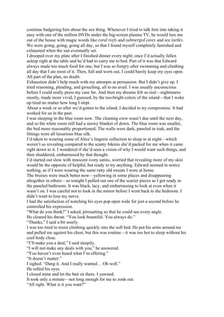 continue badgering him about the sex thing. Whenever I tried to talk him into taking it
easy with one of the million DVDs under the big-screen plasma TV, he would lure me
out of the house with magic words like coral reefs and submerged caves and sea turtles.
We were going, going, going all day, so that I found myself completely famished and
exhausted when the sun eventually set.
I drooped over my plate after I finished dinner every night; once I’d actually fallen
asleep right at the table and he’d had to carry me to bed. Part of it was that Edward
always made too much food for one, but I was so hungry after swimming and climbing
all day that I ate most of it. Then, full and worn out, I could barely keep my eyes open.
All part of the plan, no doubt.
Exhaustion didn’t help much with my attempts at persuasion. But I didn’t give up. I
tried reasoning, pleading, and grouching, all to no avail. I was usually unconscious
before I could really press my case far. And then my dreams felt so real—nightmares
mostly, made more vivid, I guessed, by the too-bright colors of the island—that I woke
up tired no matter how long I slept.
About a week or so after we’d gotten to the island, I decided to try compromise. It had
worked for us in the past.
I was sleeping in the blue room now. The cleaning crew wasn’t due until the next day,
and so the white room still had a snowy blanket of down. The blue room was smaller,
the bed more reasonably proportioned. The walls were dark, paneled in teak, and the
fittings were all luxurious blue silk.
I’d taken to wearing some of Alice’s lingerie collection to sleep in at night—which
weren’t so revealing compared to the scanty bikinis she’d packed for me when it came
right down to it. I wondered if she’d seen a vision of why I would want such things, and
then shuddered, embarrassed by that thought.
I’d started out slow with innocent ivory satins, worried that revealing more of my skin
would be the opposite of helpful, but ready to try anything. Edward seemed to notice
nothing, as if I were wearing the same ratty old sweats I wore at home.
The bruises were much better now—yellowing in some places and disappearing
altogether in others—so tonight I pulled out one of the scarier pieces as I got ready in
the paneled bathroom. It was black, lacy, and embarrassing to look at even when it
wasn’t on. I was careful not to look in the mirror before I went back to the bedroom. I
didn’t want to lose my nerve.
I had the satisfaction of watching his eyes pop open wide for just a second before he
controlled his expression.
“What do you think?” I asked, pirouetting so that he could see every angle.
He cleared his throat. “You look beautiful. You always do.”
“Thanks,” I said a bit sourly.
I was too tired to resist climbing quickly into the soft bed. He put his arms around me
and pulled me against his chest, but this was routine—it was too hot to sleep without his
cool body close.
“I’ll make you a deal,” I said sleepily.
“I will not make any deals with you,” he answered.
“You haven’t even heard what I’m offering.”
“It doesn’t matter.”
I sighed. “Dang it. And I really wanted… Oh well.”
He rolled his eyes.
I closed mine and let the bait sit there. I yawned.
It took only a minute—not long enough for me to zonk out.
“All right. What is it you want?”
 