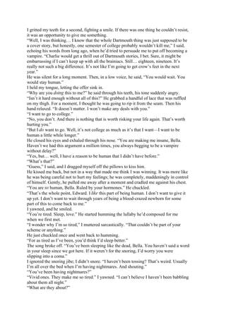 I gritted my teeth for a second, fighting a smile. If there was one thing he couldn’t resist,
it was an opportunity to give me something.
“Well, I was thinking… I know that the whole Dartmouth thing was just supposed to be
a cover story, but honestly, one semester of college probably wouldn’t kill me,” I said,
echoing his words from long ago, when he’d tried to persuade me to put off becoming a
vampire. “Charlie would get a thrill out of Dartmouth stories, I bet. Sure, it might be
embarrassing if I can’t keep up with all the brainiacs. Still… eighteen, nineteen. It’s
really not such a big difference. It’s not like I’m going to get crow’s feet in the next
year.”
He was silent for a long moment. Then, in a low voice, he said, “You would wait. You
would stay human.”
I held my tongue, letting the offer sink in.
“Why are you doing this to me?” he said through his teeth, his tone suddenly angry.
“Isn’t it hard enough without all of this?” He grabbed a handful of lace that was ruffled
on my thigh. For a moment, I thought he was going to rip it from the seam. Then his
hand relaxed. “It doesn’t matter. I won’t make any deals with you.”
“I want to go to college.”
“No, you don’t. And there is nothing that is worth risking your life again. That’s worth
hurting you.”
“But I do want to go. Well, it’s not college as much as it’s that I want—I want to be
human a little while longer.”
He closed his eyes and exhaled through his nose. “You are making me insane, Bella.
Haven’t we had this argument a million times, you always begging to be a vampire
without delay?”
“Yes, but… well, I have a reason to be human that I didn’t have before.”
“What’s that?”
“Guess,” I said, and I dragged myself off the pillows to kiss him.
He kissed me back, but not in a way that made me think I was winning. It was more like
he was being careful not to hurt my feelings; he was completely, maddeningly in control
of himself. Gently, he pulled me away after a moment and cradled me against his chest.
“You are so human, Bella. Ruled by your hormones.” He chuckled.
“That’s the whole point, Edward. I like this part of being human. I don’t want to give it
up yet. I don’t want to wait through years of being a blood-crazed newborn for some
part of this to come back to me.”
I yawned, and he smiled.
“You’re tired. Sleep, love.” He started humming the lullaby he’d composed for me
when we first met.
“I wonder why I’m so tired,” I muttered sarcastically. “That couldn’t be part of your
scheme or anything.”
He just chuckled once and went back to humming.
“For as tired as I’ve been, you’d think I’d sleep better.”
The song broke off. “You’ve been sleeping like the dead, Bella. You haven’t said a word
in your sleep since we got here. If it weren’t for the snoring, I’d worry you were
slipping into a coma.”
I ignored the snoring jibe; I didn’t snore. “I haven’t been tossing? That’s weird. Usually
I’m all over the bed when I’m having nightmares. And shouting.”
“You’ve been having nightmares?”
“Vivid ones. They make me so tired.” I yawned. “I can’t believe I haven’t been babbling
about them all night.”
“What are they about?”
 