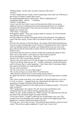 “Different things—but the same, you know, because of the colors.”
“Colors?”
“It’s all so bright and real. Usually, when I’m dreaming, I know that I am. With these, I
don’t know I’m asleep. It makes them scarier.”
He sounded disturbed when he spoke again. “What is frightening you?”
I shuddered slightly. “Mostly . . .” I hesitated.
“Mostly?” he prompted.
I wasn’t sure why, but I didn’t want to tell him about the child in my recurring
nightmare; there was something private about that particular horror. So, instead of
giving him the full description, I gave him just one element. Certainly enough to
frighten me or anyone else.
“The Volturi,” I whispered.
He hugged me tighter. “They aren’t going to bother us anymore. You’ll be immortal
soon, and they’ll have no reason.”
I let him comfort me, feeling a little guilty that he’d misunderstood. The nightmares
weren’t like that, exactly. It wasn’t that I was afraid for myself—I was afraid for the
boy.
He wasn’t the same boy as that first dream—the vampire child with the bloodred eyes
who sat on a pile of dead people I loved. This boy I’d dreamed of four times in the last
week was definitely human; his cheeks were flushed and his wide eyes were a soft
green. But just like the other child, he shook with fear and desperation as the Volturi
closed in on us.
In this dream that was both new and old, I simply had to protect the unknown child.
There was no other option. At the same time, I knew that I would fail.
He saw the desolation on my face. “What can I do to help?”
I shook it off. “They’re just dreams, Edward.”
“Do you want me to sing to you? I’ll sing all night if it will keep the bad dreams away.”
“They’re not all bad. Some are nice. So… colorful. Underwater, with the fish and the
coral. It all seems like it’s really happening—I don’t know that I’m dreaming. Maybe
this island is the problem. It’s really bright here.”
“Do you want to go home?”
“No. No, not yet. Can’t we stay awhile longer?”
“We can stay as long as you want, Bella,” he promised me.
“When does the semester start? I wasn’t paying attention before.”
He sighed. He may have started humming again, too, but I was under before I could be
sure.
Later, when I awoke in the dark, it was with shock. The dream had been so very real…
so vivid, so sensory.… I gasped aloud, now, disoriented by the dark room. Only a
second ago, it seemed, I had been under the brilliant sun.
“Bella?” Edward whispered, his arms tight around me, shaking me gently. “Are you all
right, sweetheart?”
“Oh,” I gasped again. Just a dream. Not real. To my utter astonishment, tears
overflowed from my eyes without warning, gushing down my face.
“Bella!” he said—louder, alarmed now. “What’s wrong?” He wiped the tears from my
hot cheeks with cold, frantic fingers, but others followed.
“It was only a dream.” I couldn’t contain the low sob that broke in my voice. The
senseless tears were disturbing, but I couldn’t get control of the staggering grief that
gripped me. I wanted so badly for the dream to be real.
“It’s okay, love, you’re fine. I’m here.” He rocked me back and forth, a little too fast to
soothe. “Did you have another nightmare? It wasn’t real, it wasn’t real.”
 