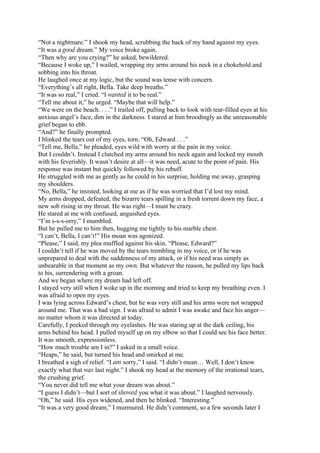 “Not a nightmare.” I shook my head, scrubbing the back of my hand against my eyes.
“It was a good dream.” My voice broke again.
“Then why are you crying?” he asked, bewildered.
“Because I woke up,” I wailed, wrapping my arms around his neck in a chokehold and
sobbing into his throat.
He laughed once at my logic, but the sound was tense with concern.
“Everything’s all right, Bella. Take deep breaths.”
“It was so real,” I cried. “I wanted it to be real.”
“Tell me about it,” he urged. “Maybe that will help.”
“We were on the beach. . . .” I trailed off, pulling back to look with tear-filled eyes at his
anxious angel’s face, dim in the darkness. I stared at him broodingly as the unreasonable
grief began to ebb.
“And?” he finally prompted.
I blinked the tears out of my eyes, torn. “Oh, Edward . . .”
“Tell me, Bella,” he pleaded, eyes wild with worry at the pain in my voice.
But I couldn’t. Instead I clutched my arms around his neck again and locked my mouth
with his feverishly. It wasn’t desire at all—it was need, acute to the point of pain. His
response was instant but quickly followed by his rebuff.
He struggled with me as gently as he could in his surprise, holding me away, grasping
my shoulders.
“No, Bella,” he insisted, looking at me as if he was worried that I’d lost my mind.
My arms dropped, defeated, the bizarre tears spilling in a fresh torrent down my face, a
new sob rising in my throat. He was right—I must be crazy.
He stared at me with confused, anguished eyes.
“I’m s-s-s-orry,” I mumbled.
But he pulled me to him then, hugging me tightly to his marble chest.
“I can’t, Bella, I can’t!” His moan was agonized.
“Please,” I said, my plea muffled against his skin. “Please, Edward?”
I couldn’t tell if he was moved by the tears trembling in my voice, or if he was
unprepared to deal with the suddenness of my attack, or if his need was simply as
unbearable in that moment as my own. But whatever the reason, he pulled my lips back
to his, surrendering with a groan.
And we began where my dream had left off.
I stayed very still when I woke up in the morning and tried to keep my breathing even. I
was afraid to open my eyes.
I was lying across Edward’s chest, but he was very still and his arms were not wrapped
around me. That was a bad sign. I was afraid to admit I was awake and face his anger—
no matter whom it was directed at today.
Carefully, I peeked through my eyelashes. He was staring up at the dark ceiling, his
arms behind his head. I pulled myself up on my elbow so that I could see his face better.
It was smooth, expressionless.
“How much trouble am I in?” I asked in a small voice.
“Heaps,” he said, but turned his head and smirked at me.
I breathed a sigh of relief. “I am sorry,” I said. “I didn’t mean… Well, I don’t know
exactly what that was last night.” I shook my head at the memory of the irrational tears,
the crushing grief.
“You never did tell me what your dream was about.”
“I guess I didn’t—but I sort of showed you what it was about.” I laughed nervously.
“Oh,” he said. His eyes widened, and then he blinked. “Interesting.”
“It was a very good dream,” I murmured. He didn’t comment, so a few seconds later I
 