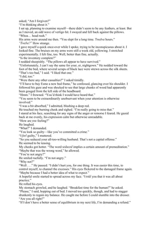 asked, “Am I forgiven?”
“I’m thinking about it.”
I sat up, planning to examine myself—there didn’t seem to be any feathers, at least. But
as I moved, an odd wave of vertigo hit. I swayed and fell back against the pillows.
“Whoa… head rush.”
His arms were around me then. “You slept for a long time. Twelve hours.”
“Twelve?” How strange.
I gave myself a quick once-over while I spoke, trying to be inconspicuous about it. I
looked fine. The bruises on my arms were still a week old, yellowing. I stretched
experimentally. I felt fine, too. Well, better than fine, actually.
“Is the inventory complete?”
I nodded sheepishly. “The pillows all appear to have survived.”
“Unfortunately, I can’t say the same for your, er, nightgown.” He nodded toward the
foot of the bed, where several scraps of black lace were strewn across the silk sheets.
“That’s too bad,” I said. “I liked that one.”
“I did, too.”
“Were there any other casualties?” I asked timidly.
“I’ll have to buy Esme a new bed frame,” he confessed, glancing over his shoulder. I
followed his gaze and was shocked to see that large chunks of wood had apparently
been gouged from the left side of the headboard.
“Hmm.” I frowned. “You’d think I would have heard that.”
“You seem to be extraordinarily unobservant when your attention is otherwise
involved.”
“I was a bit absorbed,” I admitted, blushing a deep red.
He touched my burning cheek and sighed. “I’m really going to miss that.”
I stared at his face, searching for any signs of the anger or remorse I feared. He gazed
back at me evenly, his expression calm but otherwise unreadable.
“How are you feeling?”
He laughed.
“What?” I demanded.
“You look so guilty—like you’ve committed a crime.”
“I feel guilty,” I muttered.
“So you seduced your all-too-willing husband. That’s not a capital offense.”
He seemed to be teasing.
My cheeks got hotter. “The word seduced implies a certain amount of premeditation.”
“Maybe that was the wrong word,” he allowed.
“You’re not angry?”
He smiled ruefully. “I’m not angry.”
“Why not?”
“Well . . .” He paused. “I didn’t hurt you, for one thing. It was easier this time, to
control myself, to channel the excesses.” His eyes flickered to the damaged frame again.
“Maybe because I had a better idea of what to expect.”
A hopeful smile started to spread across my face. “I told you that it was all about
practice.”
He rolled his eyes.
My stomach growled, and he laughed. “Breakfast time for the human?” he asked.
“Please,” I said, hopping out of bed. I moved too quickly, though, and had to stagger
drunkenly to regain my balance. He caught me before I could stumble into the dresser.
“Are you all right?”
“If I don’t have a better sense of equilibrium in my next life, I’m demanding a refund.”
 