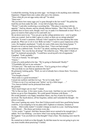 I cooked this morning, frying up some eggs—too hungry to do anything more elaborate.
Impatient, I flipped them onto a plate after just a few minutes.
“Since when do you eat eggs sunny-side up?” he asked.
“Since now.”
“Do you know how many eggs you’ve gone through in the last week?” He pulled the
trash bin out from under the sink—it was full of empty blue cartons.
“Weird,” I said after swallowing a scorching bite. “This place is messing with my
appetite.” And my dreams, and my already dubious balance. “But I like it here. We’ll
probably have to leave soon, though, won’t we, to make it to Dartmouth in time? Wow, I
guess we need to find a place to live and stuff, too.”
He sat down next to me. “You can give up the college pretense now—you’ve gotten
what you wanted. And we didn’t agree to a deal, so there are no strings attached.”
I snorted. “It wasn’t a pretense, Edward. I don’t spend my free time plotting like some
people do. What can we do to wear Bella out today?” I said in a poor impression of his
voice. He laughed, unashamed. “I really do want a little more time being human.” I
leaned over to run my hand across his bare chest. “I have not had enough.”
He gave me a dubious look. “For this?” he asked, catching my hand as it moved down
his stomach. “Sex was the key all along?” He rolled his eyes. “Why didn’t I think of
that?” he muttered sarcastically. “I could have saved myself a lot of arguments.”
I laughed. “Yeah, probably.”
“You are so human,” he said again.
“I know.”
A hint of a smile pulled at his lips. “We’re going to Dartmouth? Really?”
“I’ll probably fail out in one semester.”
“I’ll tutor you.” The smile was wide now. “You’re going to love college.”
“Do you think we can find an apartment this late?”
He grimaced, looking guilty. “Well, we sort of already have a house there. You know,
just in case.”
“You bought a house?”
“Real estate is a good investment.”
I raised one eyebrow and then let it go. “So we’re ready, then.”
“I’ll have to see if we can keep your ‘before’ car for a little longer. . . .”
“Yes, heaven forbid I not be protected from tanks.”
He grinned.
“How much longer can we stay?” I asked.
“We’re fine on time. A few more weeks, if you want. And then we can visit Charlie
before we go to New Hampshire. We could spend Christmas with Renée. . . .”
His words painted a very happy immediate future, one free of pain for everyone
involved. The Jacob-drawer, all but forgotten, rattled, and I amended the thought—for
almost everyone.
This wasn’t getting any easier. Now that I’d discovered exactly how good being human
could be, it was tempting to let my plans drift. Eighteen or nineteen, nineteen or
twenty… Did it really matter? I wouldn’t change so much in a year. And being human
with Edward… The choice got trickier every day.
“A few weeks,” I agreed. And then, because there never seemed to be enough time, I
added, “So I was thinking—you know what I was saying about practice before?”
He laughed. “Can you hold on to that thought? I hear a boat. The cleaning crew must be
here.”
He wanted me to hold on to that thought. So did that mean he was not going to give me
any more trouble about practicing? I smiled.
 