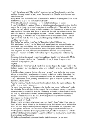 “Huh,” the tall one said. “Maybe. Can’t imagine what you’d need missile-proof glass
and four thousand pounds of body armor for around here. Must be headed somewhere
more hazardous.”
Body armor. Four thousand pounds of body armor. And missile-proof glass? Nice. What
had happened to good old-fashioned bulletproof?
Well, at least this made some sense—if you had a twisted sense of humor.
It wasn’t like I hadn’t expected Edward to take advantage of our deal, to weight it on his
side so that he could give so much more than he would receive. I’d agreed that he could
replace my truck when it needed replacing, not expecting that moment to come quite so
soon, of course. When I’d been forced to admit that the truck had become no more than
a still-life tribute to classic Chevys on my curb, I knew his idea of a replacement was
probably going to embarrass me. Make me the focus of stares and whispers. I’d been
right about that part. But even in my darkest imaginings I had not foreseen that he
would get me two cars.
The “before” car and the “after” car, he’d explained when I’d flipped out.
This was just the “before” car. He’d told me it was a loaner and promised that he was
returning it after the wedding. It all had made absolutely no sense to me. Until now.
Ha ha. Because I was so fragilely human, so accident-prone, so much a victim to my
own dangerous bad luck, apparently I needed a tank-resistant car to keep me safe.
Hilarious. I was sure he and his brothers had enjoyed the joke quite a bit behind my
back.
Or maybe, just maybe, a small voice whispered in my head, it’s not a joke, silly. Maybe
he’s really that worried about you. This wouldn’t be the first time he’s gone a little
overboard trying to protect you.
I sighed.
I hadn’t seen the “after” car yet. It was hidden under a sheet in the deepest corner of the
Cullens’ garage. I knew most people would have peeked by now, but I really didn’t want
to know.
Probably no body armor on that car—because I wouldn’t need it after the honeymoon.
Virtual indestructibility was just one of the many perks I was looking forward to. The
best parts about being a Cullen were not expensive cars and impressive credit cards.
“Hey,” the tall man called, cupping his hands to the glass in an effort to peer in. “We’re
done now. Thanks a lot!”
“You’re welcome,” I called back, and then tensed as I started the engine and eased the
pedal—ever so gently—down. . . .
No matter how many times I drove down the familiar road home, I still couldn’t make
the rain-faded flyers fade into the background. Each one of them, stapled to telephone
poles and taped to street signs, was like a fresh slap in the face. A well-deserved slap in
the face. My mind was sucked back into the thought I’d interrupted so immediately
before. I couldn’t avoid it on this road. Not with pictures of my favorite mechanic
flashing past me at regular intervals.
My best friend. My Jacob.
The HAVE YOU SEEN THIS BOY? posters were not Jacob’s father’s idea. It had been my
father, Charlie, who’d printed up the flyers and spread them all over town. And not just
Forks, but Port Angeles and Sequim and Hoquiam and Aberdeen and every other town
in the Olympic Peninsula. He’d made sure that all the police stations in the state of
Washington had the same flyer hanging on the wall, too. His own station had a whole
corkboard dedicated to finding Jacob. A corkboard that was mostly empty, much to his
disappointment and frustration.
My dad was disappointed with more than the lack of response. He was most
 