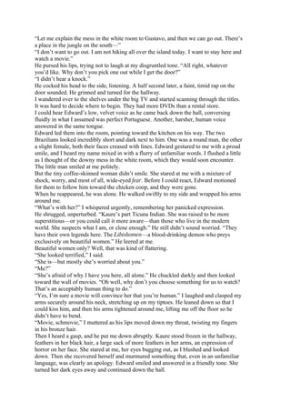 “Let me explain the mess in the white room to Gustavo, and then we can go out. There’s
a place in the jungle on the south—”
“I don’t want to go out. I am not hiking all over the island today. I want to stay here and
watch a movie.”
He pursed his lips, trying not to laugh at my disgruntled tone. “All right, whatever
you’d like. Why don’t you pick one out while I get the door?”
“I didn’t hear a knock.”
He cocked his head to the side, listening. A half second later, a faint, timid rap on the
door sounded. He grinned and turned for the hallway.
I wandered over to the shelves under the big TV and started scanning through the titles.
It was hard to decide where to begin. They had more DVDs than a rental store.
I could hear Edward’s low, velvet voice as he came back down the hall, conversing
fluidly in what I assumed was perfect Portuguese. Another, harsher, human voice
answered in the same tongue.
Edward led them into the room, pointing toward the kitchen on his way. The two
Brazilians looked incredibly short and dark next to him. One was a round man, the other
a slight female, both their faces creased with lines. Edward gestured to me with a proud
smile, and I heard my name mixed in with a flurry of unfamiliar words. I flushed a little
as I thought of the downy mess in the white room, which they would soon encounter.
The little man smiled at me politely.
But the tiny coffee-skinned woman didn’t smile. She stared at me with a mixture of
shock, worry, and most of all, wide-eyed fear. Before I could react, Edward motioned
for them to follow him toward the chicken coop, and they were gone.
When he reappeared, he was alone. He walked swiftly to my side and wrapped his arms
around me.
“What’s with her?” I whispered urgently, remembering her panicked expression.
He shrugged, unperturbed. “Kaure’s part Ticuna Indian. She was raised to be more
superstitious—or you could call it more aware—than those who live in the modern
world. She suspects what I am, or close enough.” He still didn’t sound worried. “They
have their own legends here. The Libishomen—a blood-drinking demon who preys
exclusively on beautiful women.” He leered at me.
Beautiful women only? Well, that was kind of flattering.
“She looked terrified,” I said.
“She is—but mostly she’s worried about you.”
“Me?”
“She’s afraid of why I have you here, all alone.” He chuckled darkly and then looked
toward the wall of movies. “Oh well, why don’t you choose something for us to watch?
That’s an acceptably human thing to do.”
“Yes, I’m sure a movie will convince her that you’re human.” I laughed and clasped my
arms securely around his neck, stretching up on my tiptoes. He leaned down so that I
could kiss him, and then his arms tightened around me, lifting me off the floor so he
didn’t have to bend.
“Movie, schmovie,” I muttered as his lips moved down my throat, twisting my fingers
in his bronze hair.
Then I heard a gasp, and he put me down abruptly. Kaure stood frozen in the hallway,
feathers in her black hair, a large sack of more feathers in her arms, an expression of
horror on her face. She stared at me, her eyes bugging out, as I blushed and looked
down. Then she recovered herself and murmured something that, even in an unfamiliar
language, was clearly an apology. Edward smiled and answered in a friendly tone. She
turned her dark eyes away and continued down the hall.
 
