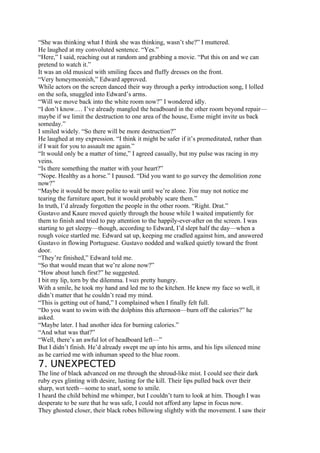“She was thinking what I think she was thinking, wasn’t she?” I muttered.
He laughed at my convoluted sentence. “Yes.”
“Here,” I said, reaching out at random and grabbing a movie. “Put this on and we can
pretend to watch it.”
It was an old musical with smiling faces and fluffy dresses on the front.
“Very honeymoonish,” Edward approved.
While actors on the screen danced their way through a perky introduction song, I lolled
on the sofa, snuggled into Edward’s arms.
“Will we move back into the white room now?” I wondered idly.
“I don’t know.… I’ve already mangled the headboard in the other room beyond repair—
maybe if we limit the destruction to one area of the house, Esme might invite us back
someday.”
I smiled widely. “So there will be more destruction?”
He laughed at my expression. “I think it might be safer if it’s premeditated, rather than
if I wait for you to assault me again.”
“It would only be a matter of time,” I agreed casually, but my pulse was racing in my
veins.
“Is there something the matter with your heart?”
“Nope. Healthy as a horse.” I paused. “Did you want to go survey the demolition zone
now?”
“Maybe it would be more polite to wait until we’re alone. You may not notice me
tearing the furniture apart, but it would probably scare them.”
In truth, I’d already forgotten the people in the other room. “Right. Drat.”
Gustavo and Kaure moved quietly through the house while I waited impatiently for
them to finish and tried to pay attention to the happily-ever-after on the screen. I was
starting to get sleepy—though, according to Edward, I’d slept half the day—when a
rough voice startled me. Edward sat up, keeping me cradled against him, and answered
Gustavo in flowing Portuguese. Gustavo nodded and walked quietly toward the front
door.
“They’re finished,” Edward told me.
“So that would mean that we’re alone now?”
“How about lunch first?” he suggested.
I bit my lip, torn by the dilemma. I was pretty hungry.
With a smile, he took my hand and led me to the kitchen. He knew my face so well, it
didn’t matter that he couldn’t read my mind.
“This is getting out of hand,” I complained when I finally felt full.
“Do you want to swim with the dolphins this afternoon—burn off the calories?” he
asked.
“Maybe later. I had another idea for burning calories.”
“And what was that?”
“Well, there’s an awful lot of headboard left—”
But I didn’t finish. He’d already swept me up into his arms, and his lips silenced mine
as he carried me with inhuman speed to the blue room.
7. UNEXPECTED
The line of black advanced on me through the shroud-like mist. I could see their dark
ruby eyes glinting with desire, lusting for the kill. Their lips pulled back over their
sharp, wet teeth—some to snarl, some to smile.
I heard the child behind me whimper, but I couldn’t turn to look at him. Though I was
desperate to be sure that he was safe, I could not afford any lapse in focus now.
They ghosted closer, their black robes billowing slightly with the movement. I saw their
 
