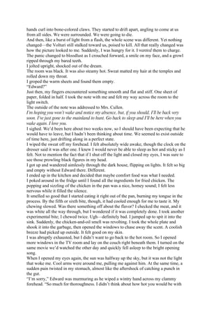 hands curl into bone-colored claws. They started to drift apart, angling to come at us
from all sides. We were surrounded. We were going to die.
And then, like a burst of light from a flash, the whole scene was different. Yet nothing
changed—the Volturi still stalked toward us, poised to kill. All that really changed was
how the picture looked to me. Suddenly, I was hungry for it. I wanted them to charge.
The panic changed to bloodlust as I crouched forward, a smile on my face, and a growl
ripped through my bared teeth.
I jolted upright, shocked out of the dream.
The room was black. It was also steamy hot. Sweat matted my hair at the temples and
rolled down my throat.
I groped the warm sheets and found them empty.
“Edward?”
Just then, my fingers encountered something smooth and flat and stiff. One sheet of
paper, folded in half. I took the note with me and felt my way across the room to the
light switch.
The outside of the note was addressed to Mrs. Cullen.
I’m hoping you won’t wake and notice my absence, but, if you should, I’ll be back very
soon. I’ve just gone to the mainland to hunt. Go back to sleep and I’ll be here when you
wake again. I love you.
I sighed. We’d been here about two weeks now, so I should have been expecting that he
would have to leave, but I hadn’t been thinking about time. We seemed to exist outside
of time here, just drifting along in a perfect state.
I wiped the sweat off my forehead. I felt absolutely wide awake, though the clock on the
dresser said it was after one. I knew I would never be able to sleep as hot and sticky as I
felt. Not to mention the fact that if I shut off the light and closed my eyes, I was sure to
see those prowling black figures in my head.
I got up and wandered aimlessly through the dark house, flipping on lights. It felt so big
and empty without Edward there. Different.
I ended up in the kitchen and decided that maybe comfort food was what I needed.
I poked around in the fridge until I found all the ingredients for fried chicken. The
popping and sizzling of the chicken in the pan was a nice, homey sound; I felt less
nervous while it filled the silence.
It smelled so good that I started eating it right out of the pan, burning my tongue in the
process. By the fifth or sixth bite, though, it had cooled enough for me to taste it. My
chewing slowed. Was there something off about the flavor? I checked the meat, and it
was white all the way through, but I wondered if it was completely done. I took another
experimental bite; I chewed twice. Ugh—definitely bad. I jumped up to spit it into the
sink. Suddenly, the chicken-and-oil smell was revolting. I took the whole plate and
shook it into the garbage, then opened the windows to chase away the scent. A coolish
breeze had picked up outside. It felt good on my skin.
I was abruptly exhausted, but I didn’t want to go back to the hot room. So I opened
more windows in the TV room and lay on the couch right beneath them. I turned on the
same movie we’d watched the other day and quickly fell asleep to the bright opening
song.
When I opened my eyes again, the sun was halfway up the sky, but it was not the light
that woke me. Cool arms were around me, pulling me against him. At the same time, a
sudden pain twisted in my stomach, almost like the aftershock of catching a punch in
the gut.
“I’m sorry,” Edward was murmuring as he wiped a wintry hand across my clammy
forehead. “So much for thoroughness. I didn’t think about how hot you would be with
 