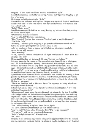 me gone. I’ll have an air conditioner installed before I leave again.”
I couldn’t concentrate on what he was saying. “Excuse me!” I gasped, struggling to get
free of his arms.
He dropped his hold automatically. “Bella?”
I streaked for the bathroom with my hand clamped over my mouth. I felt so horrible that
I didn’t even care—at first—that he was with me while I crouched over the toilet and
was violently sick.
“Bella? What’s wrong?”
I couldn’t answer yet. He held me anxiously, keeping my hair out of my face, waiting
till I could breathe again.
“Damn rancid chicken,” I moaned.
“Are you all right?” His voice was strained.
“Fine,” I panted. “It’s just food poisoning. You don’t need to see this. Go away.”
“Not likely, Bella.”
“Go away,” I moaned again, struggling to get up so I could rinse my mouth out. He
helped me gently, ignoring the weak shoves I aimed at him.
After my mouth was clean, he carried me to the bed and sat me down carefully,
supporting me with his arms.
“Food poisoning?”
“Yeah,” I croaked. “I made some chicken last night. It tasted off, so I threw it out. But I
ate a few bites first.”
He put a cold hand on my forehead. It felt nice. “How do you feel now?”
I thought about that for a moment. The nausea had passed as suddenly as it had come,
and I felt like I did any other morning. “Pretty normal. A little hungry, actually.”
He made me wait an hour and keep down a big glass of water before he fried me some
eggs. I felt perfectly normal, just a little tired from being up in the middle of the night.
He put on CNN—we’d been so out of touch, world war three could have broken out and
we wouldn’t have known—and I lounged drowsily across his lap.
I got bored with the news and twisted around to kiss him. Just like this morning, a sharp
pain hit my stomach when I moved. I lurched away from him, my hand tight over my
mouth. I knew I’d never make it to the bathroom this time, so I ran to the kitchen sink.
He held my hair again.
“Maybe we should go back to Rio, see a doctor,” he suggested anxiously when I was
rinsing my mouth afterward.
I shook my head and edged toward the hallway. Doctors meant needles. “I’ll be fine
right after I brush my teeth.”
When my mouth tasted better, I searched through my suitcase for the little first-aid kit
Alice had packed for me, full of human things like bandages and painkillers and—my
object now—Pepto-Bismol. Maybe I could settle my stomach and calm Edward down.
But before I found the Pepto, I happened across something else that Alice had packed
for me. I picked up the small blue box and stared at it in my hand for a long moment,
forgetting everything else.
Then I started counting in my head. Once. Twice. Again.
The knock startled me; the little box fell back into the suitcase.
“Are you well?” Edward asked through the door. “Did you get sick again?”
“Yes and no,” I said, but my voice sounded strangled.
“Bella? Can I please come in?” Worriedly now.
“O… kay?”
He came in and appraised my position, sitting cross-legged on the floor by the suitcase,
and my expression, blank and staring. He sat next to me, his hand going to my forehead
 