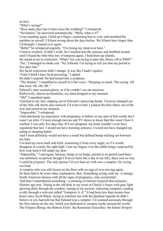 at once.
“What’s wrong?”
“How many days has it been since the wedding?” I whispered.
“Seventeen,” he answered automatically. “Bella, what is it?”
I was counting again. I held up a finger, cautioning him to wait, and mouthed the
numbers to myself. I’d been wrong about the days before. We’d been here longer than
I’d thought. I started over again.
“Bella!” he whispered urgently. “I’m losing my mind over here.”
I tried to swallow. It didn’t work. So I reached into the suitcase and fumbled around
until I found the little blue box of tampons again. I held them up silently.
He stared at me in confusion. “What? Are you trying to pass this illness off as PMS?”
“No,” I managed to choke out. “No, Edward. I’m trying to tell you that my period is
five days late.”
His facial expression didn’t change. It was like I hadn’t spoken.
“I don’t think I have food poisoning,” I added.
He didn’t respond. He had turned into a sculpture.
“The dreams,” I mumbled to myself in a flat voice. “Sleeping so much. The crying. All
that food. Oh. Oh. Oh.”
Edward’s stare seemed glassy, as if he couldn’t see me anymore.
Reflexively, almost involuntarily, my hand dropped to my stomach.
“Oh!” I squeaked again.
I lurched to my feet, slipping out of Edward’s unmoving hands. I’d never changed out
of the little silk shorts and camisole I’d worn to bed. I yanked the blue fabric out of the
way and stared at my stomach.
“Impossible,” I whispered.
I had absolutely no experience with pregnancy or babies or any part of that world, but I
wasn’t an idiot. I’d seen enough movies and TV shows to know that this wasn’t how it
worked. I was only five days late. If I was pregnant, my body wouldn’t even have
registered that fact. I would not have morning sickness. I would not have changed my
eating or sleeping habits.
And I most definitely would not have a small but defined bump sticking out between
my hips.
I twisted my torso back and forth, examining it from every angle, as if it would
disappear in exactly the right light. I ran my fingers over the subtle bulge, surprised by
how rock hard it felt under my skin.
“Impossible,” I said again, because, bulge or no bulge, period or no period (and there
was definitely no period, though I’d never been late a day in my life), there was no way
I could be pregnant. The only person I’d ever had sex with was a vampire, for crying
out loud.
A vampire who was still frozen on the floor with no sign of ever moving again.
So there had to be some other explanation, then. Something wrong with me. A strange
South American disease with all the signs of pregnancy, only accelerated…
And then I remembered something—a morning of internet research that seemed a
lifetime ago now. Sitting at the old desk in my room at Charlie’s house with gray light
glowing dully through the window, staring at my ancient, wheezing computer, reading
avidly through a web-site called “Vampires A–Z.” It had been less than twenty-four
hours since Jacob Black, trying to entertain me with the Quileute legends he didn’t
believe in yet, had told me that Edward was a vampire. I’d scanned anxiously through
the first entries on the site, which was dedicated to vampire myths around the world.
The Filipino Danag, the Hebrew Estrie, the Romanian Varacolaci, the Italian Stregoni
 