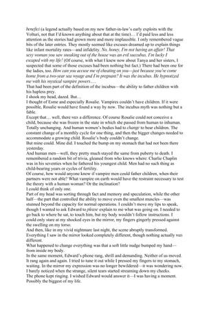 benefici (a legend actually based on my new father-in-law’s early exploits with the
Volturi, not that I’d known anything about that at the time)… I’d paid less and less
attention as the stories had grown more and more implausible. I only remembered vague
bits of the later entries. They mostly seemed like excuses dreamed up to explain things
like infant mortality rates—and infidelity. No, honey, I’m not having an affair! That
sexy woman you saw sneaking out of the house was an evil succubus. I’m lucky I
escaped with my life! (Of course, with what I knew now about Tanya and her sisters, I
suspected that some of those excuses had been nothing but fact.) There had been one for
the ladies, too. How can you accuse me of cheating on you—just because you’ve come
home from a two-year sea voyage and I’m pregnant? It was the incubus. He hypnotized
me with his mystical vampire powers.…
That had been part of the definition of the incubus—the ability to father children with
his hapless prey.
I shook my head, dazed. But…
I thought of Esme and especially Rosalie. Vampires couldn’t have children. If it were
possible, Rosalie would have found a way by now. The incubus myth was nothing but a
fable.
Except that… well, there was a difference. Of course Rosalie could not conceive a
child, because she was frozen in the state in which she passed from human to inhuman.
Totally unchanging. And human women’s bodies had to change to bear children. The
constant change of a monthly cycle for one thing, and then the bigger changes needed to
accommodate a growing child. Rosalie’s body couldn’t change.
But mine could. Mine did. I touched the bump on my stomach that had not been there
yesterday.
And human men—well, they pretty much stayed the same from puberty to death. I
remembered a random bit of trivia, gleaned from who knows where: Charlie Chaplin
was in his seventies when he fathered his youngest child. Men had no such thing as
child-bearing years or cycles of fertility.
Of course, how would anyone know if vampire men could father children, when their
partners were not able? What vampire on earth would have the restraint necessary to test
the theory with a human woman? Or the inclination?
I could think of only one.
Part of my head was sorting through fact and memory and speculation, while the other
half—the part that controlled the ability to move even the smallest muscles—was
stunned beyond the capacity for normal operations. I couldn’t move my lips to speak,
though I wanted to ask Edward to please explain to me what was going on. I needed to
go back to where he sat, to touch him, but my body wouldn’t follow instructions. I
could only stare at my shocked eyes in the mirror, my fingers gingerly pressed against
the swelling on my torso.
And then, like in my vivid nightmare last night, the scene abruptly transformed.
Everything I saw in the mirror looked completely different, though nothing actually was
different.
What happened to change everything was that a soft little nudge bumped my hand—
from inside my body.
In the same moment, Edward’s phone rang, shrill and demanding. Neither of us moved.
It rang again and again. I tried to tune it out while I pressed my fingers to my stomach,
waiting. In the mirror my expression was no longer bewildered—it was wondering now.
I barely noticed when the strange, silent tears started streaming down my cheeks.
The phone kept ringing. I wished Edward would answer it—I was having a moment.
Possibly the biggest of my life.
 