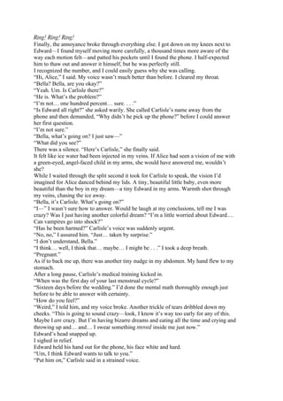 Ring! Ring! Ring!
Finally, the annoyance broke through everything else. I got down on my knees next to
Edward—I found myself moving more carefully, a thousand times more aware of the
way each motion felt—and patted his pockets until I found the phone. I half-expected
him to thaw out and answer it himself, but he was perfectly still.
I recognized the number, and I could easily guess why she was calling.
“Hi, Alice,” I said. My voice wasn’t much better than before. I cleared my throat.
“Bella? Bella, are you okay?”
“Yeah. Um. Is Carlisle there?”
“He is. What’s the problem?”
“I’m not… one hundred percent… sure. . . .”
“Is Edward all right?” she asked warily. She called Carlisle’s name away from the
phone and then demanded, “Why didn’t he pick up the phone?” before I could answer
her first question.
“I’m not sure.”
“Bella, what’s going on? I just saw—”
“What did you see?”
There was a silence. “Here’s Carlisle,” she finally said.
It felt like ice water had been injected in my veins. If Alice had seen a vision of me with
a green-eyed, angel-faced child in my arms, she would have answered me, wouldn’t
she?
While I waited through the split second it took for Carlisle to speak, the vision I’d
imagined for Alice danced behind my lids. A tiny, beautiful little baby, even more
beautiful than the boy in my dream—a tiny Edward in my arms. Warmth shot through
my veins, chasing the ice away.
“Bella, it’s Carlisle. What’s going on?”
“I—” I wasn’t sure how to answer. Would he laugh at my conclusions, tell me I was
crazy? Was I just having another colorful dream? “I’m a little worried about Edward.…
Can vampires go into shock?”
“Has he been harmed?” Carlisle’s voice was suddenly urgent.
“No, no,” I assured him. “Just… taken by surprise.”
“I don’t understand, Bella.”
“I think… well, I think that… maybe… I might be . . .” I took a deep breath.
“Pregnant.”
As if to back me up, there was another tiny nudge in my abdomen. My hand flew to my
stomach.
After a long pause, Carlisle’s medical training kicked in.
“When was the first day of your last menstrual cycle?”
“Sixteen days before the wedding.” I’d done the mental math thoroughly enough just
before to be able to answer with certainty.
“How do you feel?”
“Weird,” I told him, and my voice broke. Another trickle of tears dribbled down my
cheeks. “This is going to sound crazy—look, I know it’s way too early for any of this.
Maybe I am crazy. But I’m having bizarre dreams and eating all the time and crying and
throwing up and… and… I swear something moved inside me just now.”
Edward’s head snapped up.
I sighed in relief.
Edward held his hand out for the phone, his face white and hard.
“Um, I think Edward wants to talk to you.”
“Put him on,” Carlisle said in a strained voice.
 