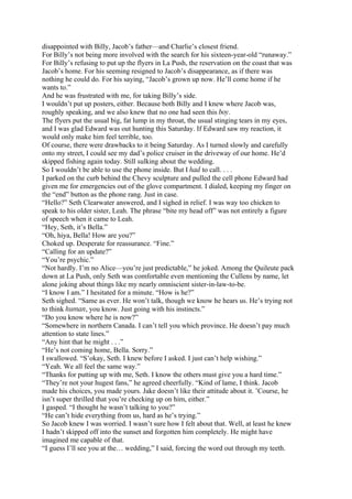 disappointed with Billy, Jacob’s father—and Charlie’s closest friend.
For Billy’s not being more involved with the search for his sixteen-year-old “runaway.”
For Billy’s refusing to put up the flyers in La Push, the reservation on the coast that was
Jacob’s home. For his seeming resigned to Jacob’s disappearance, as if there was
nothing he could do. For his saying, “Jacob’s grown up now. He’ll come home if he
wants to.”
And he was frustrated with me, for taking Billy’s side.
I wouldn’t put up posters, either. Because both Billy and I knew where Jacob was,
roughly speaking, and we also knew that no one had seen this boy.
The flyers put the usual big, fat lump in my throat, the usual stinging tears in my eyes,
and I was glad Edward was out hunting this Saturday. If Edward saw my reaction, it
would only make him feel terrible, too.
Of course, there were drawbacks to it being Saturday. As I turned slowly and carefully
onto my street, I could see my dad’s police cruiser in the driveway of our home. He’d
skipped fishing again today. Still sulking about the wedding.
So I wouldn’t be able to use the phone inside. But I had to call. . . .
I parked on the curb behind the Chevy sculpture and pulled the cell phone Edward had
given me for emergencies out of the glove compartment. I dialed, keeping my finger on
the “end” button as the phone rang. Just in case.
“Hello?” Seth Clearwater answered, and I sighed in relief. I was way too chicken to
speak to his older sister, Leah. The phrase “bite my head off” was not entirely a figure
of speech when it came to Leah.
“Hey, Seth, it’s Bella.”
“Oh, hiya, Bella! How are you?”
Choked up. Desperate for reassurance. “Fine.”
“Calling for an update?”
“You’re psychic.”
“Not hardly. I’m no Alice—you’re just predictable,” he joked. Among the Quileute pack
down at La Push, only Seth was comfortable even mentioning the Cullens by name, let
alone joking about things like my nearly omniscient sister-in-law-to-be.
“I know I am.” I hesitated for a minute. “How is he?”
Seth sighed. “Same as ever. He won’t talk, though we know he hears us. He’s trying not
to think human, you know. Just going with his instincts.”
“Do you know where he is now?”
“Somewhere in northern Canada. I can’t tell you which province. He doesn’t pay much
attention to state lines.”
“Any hint that he might . . .”
“He’s not coming home, Bella. Sorry.”
I swallowed. “S’okay, Seth. I knew before I asked. I just can’t help wishing.”
“Yeah. We all feel the same way.”
“Thanks for putting up with me, Seth. I know the others must give you a hard time.”
“They’re not your hugest fans,” he agreed cheerfully. “Kind of lame, I think. Jacob
made his choices, you made yours. Jake doesn’t like their attitude about it. ’Course, he
isn’t super thrilled that you’re checking up on him, either.”
I gasped. “I thought he wasn’t talking to you?”
“He can’t hide everything from us, hard as he’s trying.”
So Jacob knew I was worried. I wasn’t sure how I felt about that. Well, at least he knew
I hadn’t skipped off into the sunset and forgotten him completely. He might have
imagined me capable of that.
“I guess I’ll see you at the… wedding,” I said, forcing the word out through my teeth.
 