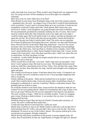 really, that made four of ten now! When would it stop? Stupid myth was supposed to be
rare, for crying out loud! All this mandatory love-at-first-sight was completely
sickening!
Did it have to be my sister? Did it have to be Paul?
When Rachel’d come home from Washington State at the end of the summer semester
—graduated early, the nerd—my biggest worry’d been that it would be hard keeping the
secret around her. I wasn’t used to covering things up in my own home. It made me real
sympathetic to kids like Embry and Collin, whose parents didn’t know they were
werewolves. Embry’s mom thought he was going through some kind of rebellious stage.
He was permanently grounded for constantly sneaking out, but, of course, there wasn’t
much he could do about that. She’d check his room every night, and every night it
would be empty again. She’d yell and he’d take it in silence, and then go through it all
again the next day. We’d tried to talk Sam into giving Embry a break and letting his
mom in on the gig, but Embry’d said he didn’t mind. The secret was too important.
So I’d been all geared up to be keeping that secret. And then, two days after Rachel got
home, Paul ran into her on the beach. Bada bing, bada boom—true love! No secrets
necessary when you found your other half, and all that imprinting werewolf garbage.
Rachel got the whole story. And I got Paul as a brother-in-law someday. I knew Billy
wasn’t much thrilled about it, either. But he handled it better than I did. ’Course, he did
escape to the Clearwaters’ more often than usual these days. I didn’t see where that was
so much better. No Paul, but plenty of Leah.
I wondered—would a bullet through my temple actually kill me or just leave a really
big mess for me to clean up?
I threw myself down on the bed. I was tired—hadn’t slept since my last patrol—but I
knew I wasn’t going to sleep. My head was too crazy. The thoughts bounced around
inside my skull like a disoriented swarm of bees. Noisy. Now and then they stung. Must
be hornets, not bees. Bees died after one sting. And the same thoughts were stinging me
again and again.
This waiting was driving me insane. It had been almost four weeks. I’d expected, one
way or another, the news would have come by now. I’d sat up nights imagining what
form it would take.
Charlie sobbing on the phone—Bella and her husband lost in an accident. A plane
crash? That would be hard to fake. Unless the leeches didn’t mind killing a bunch of
bystanders to authenticate it, and why would they? Maybe a small plane instead. They
probably had one of those to spare.
Or would the murderer come home alone, unsuccessful in his attempt to make her one
of them? Or not even getting that far. Maybe he’d smashed her like a bag of chips in his
drive to get some? Because her life was less important to him than his own pleasure…
The story would be so tragic—Bella lost in a horrible accident. Victim of a mugging
gone wrong. Choking to death at dinner. A car accident, like my mom. So common.
Happened all the time.
Would he bring her home? Bury her here for Charlie? Closed-casket ceremony, of
course. My mom’s coffin had been nailed shut.…
I could only hope that he’d come back here, within my reach.
Maybe there would be no story at all. Maybe Charlie would call to ask my dad if he’d
heard anything from Dr. Cullen, who just didn’t show up to work one day. The house
abandoned. No answer on any of the Cullens’ phones. The mystery picked up by some
second-rate news program, foul play suspected…
Maybe the big white house would burn to the ground, everyone trapped inside. Of
course, they’d need bodies for that one. Eight humans of roughly the right size. Burned
 