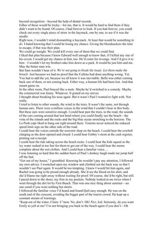 beyond recognition—beyond the help of dental records.
Either of those would be tricky—for me, that is. It would be hard to find them if they
didn’t want to be found. Of course, I had forever to look. If you had forever, you could
check out every single piece of straw in the haystack, one by one, to see if it was the
needle.
Right now, I wouldn’t mind dismantling a haystack. At least that would be something to
do. I hated knowing that I could be losing my chance. Giving the bloodsuckers the time
to escape, if that was their plan.
We could go tonight. We could kill every one of them that we could find.
I liked that plan because I knew Edward well enough to know that, if I killed any one of
his coven, I would get my chance at him, too. He’d come for revenge. And I’d give it to
him—I wouldn’t let my brothers take him down as a pack. It would be just him and me.
May the better man win.
But Sam wouldn’t hear of it. We’re not going to break the treaty. Let them make the
breach. Just because we had no proof that the Cullens had done anything wrong. Yet.
You had to add the yet, because we all knew it was inevitable. Bella was either coming
back one of them, or not coming back. Either way, a human life had been lost. And that
meant game on.
In the other room, Paul brayed like a mule. Maybe he’d switched to a comedy. Maybe
the commercial was funny. Whatever. It grated on my nerves.
I thought about breaking his nose again. But it wasn’t Paul I wanted to fight with. Not
really.
I tried to listen to other sounds, the wind in the trees. It wasn’t the same, not through
human ears. There were a million voices in the wind that I couldn’t hear in this body.
But these ears were sensitive enough. I could hear past the trees, to the road, the sounds
of the cars coming around that last bend where you could finally see the beach—the
vista of the islands and the rocks and the big blue ocean stretching to the horizon. The
La Push cops liked to hang out right around there. Tourists never noticed the reduced
speed limit sign on the other side of the road.
I could hear the voices outside the souvenir shop on the beach. I could hear the cowbell
clanging as the door opened and closed. I could hear Embry’s mom at the cash register,
printing out a receipt.
I could hear the tide raking across the beach rocks. I could hear the kids squeal as the
icy water rushed in too fast for them to get out of the way. I could hear the moms
complain about the wet clothes. And I could hear a familiar voice.…
I was listening so hard that the sudden burst of Paul’s donkey laugh made me jump half
off the bed.
“Get out of my house,” I grumbled. Knowing he wouldn’t pay any attention, I followed
my own advice. I wrenched open my window and climbed out the back way so that I
wouldn’t see Paul again. It would be too tempting. I knew I would hit him again, and
Rachel was going to be pissed enough already. She’d see the blood on his shirt, and
she’d blame me right away without waiting for proof. Of course, she’d be right, but still.
I paced down to the shore, my fists in my pockets. Nobody looked at me twice when I
went through the dirt lot by First Beach. That was one nice thing about summer—no
one cared if you wore nothing but shorts.
I followed the familiar voice I’d heard and found Quil easy enough. He was on the
south end of the crescent, avoiding the bigger part of the tourist crowd. He kept up a
constant stream of warnings.
“Keep out of the water, Claire. C’mon. No, don’t. Oh! Nice, kid. Seriously, do you want
Emily to yell at me? I’m not bringing you back to the beach again if you don’t—Oh
 