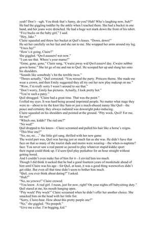 yeah? Don’t—ugh. You think that’s funny, do you? Hah! Who’s laughing now, huh?”
He had the giggling toddler by the ankle when I reached them. She had a bucket in one
hand, and her jeans were drenched. He had a huge wet mark down the front of his tshirt.
“Five bucks on the baby girl,” I said.
“Hey, Jake.”
Claire squealed and threw her bucket at Quil’s knees. “Down, down!”
He set her carefully on her feet and she ran to me. She wrapped her arms around my leg.
“Unca Jay!”
“How’s it going, Claire?”
She giggled. “Qwil aaaaawl wet now.”
“I can see that. Where’s your mama?”
“Gone, gone, gone,” Claire sang, “Cwaire pway wid Qwil aaaawl day. Cwaire nebber
gowin home.” She let go of me and ran to Quil. He scooped her up and slung her onto
his shoulders.
“Sounds like somebody’s hit the terrible twos.”
“Threes actually,” Quil corrected. “You missed the party. Princess theme. She made me
wear a crown, and then Emily suggested they all try out her new play makeup on me.”
“Wow, I’m really sorry I wasn’t around to see that.”
“Don’t worry, Emily has pictures. Actually, I look pretty hot.”
“You’re such a patsy.”
Quil shrugged. “Claire had a great time. That was the point.”
I rolled my eyes. It was hard being around imprinted people. No matter what stage they
were in—about to tie the knot like Sam or just a much-abused nanny like Quil—the
peace and certainty they always radiated was downright puke-inducing.
Claire squealed on his shoulders and pointed at the ground. “Pity wock, Qwil! For me,
for me!”
“Which one, kiddo? The red one?”
“No wed!”
Quil dropped to his knees—Claire screamed and pulled his hair like a horse’s reigns.
“This blue one?”
“No, no, no…,” the little girl sang, thrilled with her new game.
The weird part was, Quil was having just as much fun as she was. He didn’t have that
face on that so many of the tourist dads and moms were wearing—the when-is-naptime?
face. You never saw a real parent so jazzed to play whatever stupid kiddie sport
their rugrat could think up. I’d seen Quil play peekaboo for an hour straight without
getting bored.
And I couldn’t even make fun of him for it—I envied him too much.
Though I did think it sucked that he had a good fourteen years of monkitude ahead of
him until Claire was his age—for Quil, at least, it was a good thing werewolves didn’t
get older. But even all that time didn’t seem to bother him much.
“Quil, you ever think about dating?” I asked.
“Huh?”
“No, no yewwo!” Claire crowed.
“You know. A real girl. I mean, just for now, right? On your nights off babysitting duty.”
Quil stared at me, his mouth hanging open.
“Pity wock! Pity wock!” Claire screamed when he didn’t offer her another choice. She
smacked him on the head with her little fist.
“Sorry, Claire-bear. How about this pretty purple one?”
“No,” she giggled. “No poopoh.”
“Give me a clue. I’m begging, kid.”
 