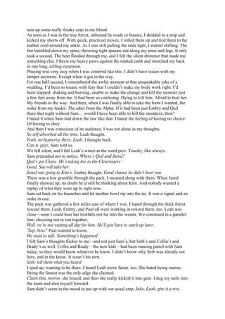 turn up some really freaky crap in my blood.
As soon as I was in the true forest, unbound by roads or houses, I skidded to a stop and
kicked my shorts off. With quick, practiced moves, I rolled them up and tied them to the
leather cord around my ankle. As I was still pulling the ends tight, I started shifting. The
fire trembled down my spine, throwing tight spasms out along my arms and legs. It only
took a second. The heat flooded through me, and I felt the silent shimmer that made me
something else. I threw my heavy paws against the matted earth and stretched my back
in one long, rolling extension.
Phasing was very easy when I was centered like this. I didn’t have issues with my
temper anymore. Except when it got in the way.
For one half second, I remembered the awful moment at that unspeakable joke of a
wedding. I’d been so insane with fury that I couldn’t make my body work right. I’d
been trapped, shaking and burning, unable to make the change and kill the monster just
a few feet away from me. It had been so confusing. Dying to kill him. Afraid to hurt her.
My friends in the way. And then, when I was finally able to take the form I wanted, the
order from my leader. The edict from the Alpha. If it had been just Embry and Quil
there that night without Sam… would I have been able to kill the murderer, then?
I hated it when Sam laid down the law like that. I hated the feeling of having no choice.
Of having to obey.
And then I was conscious of an audience. I was not alone in my thoughts.
So self-absorbed all the time, Leah thought.
Yeah, no hypocrisy there, Leah, I thought back.
Can it, guys, Sam told us.
We fell silent, and I felt Leah’s wince at the word guys. Touchy, like always.
Sam pretended not to notice. Where’s Quil and Jared?
Quil’s got Claire. He’s taking her to the Clearwaters’.
Good. Sue will take her.
Jared was going to Kim’s, Embry thought. Good chance he didn’t hear you.
There was a low grumble through the pack. I moaned along with them. When Jared
finally showed up, no doubt he’d still be thinking about Kim. And nobody wanted a
replay of what they were up to right now.
Sam sat back on his haunches and let another howl rip into the air. It was a signal and an
order in one.
The pack was gathered a few miles east of where I was. I loped through the thick forest
toward them. Leah, Embry, and Paul all were working in toward them, too. Leah was
close—soon I could hear her footfalls not far into the woods. We continued in a parallel
line, choosing not to run together.
Well, we’re not waiting all day for him. He’ll just have to catch up later.
’Sup, boss? Paul wanted to know.
We need to talk. Something’s happened.
I felt Sam’s thoughts flicker to me—and not just Sam’s, but Seth’s and Collin’s and
Brady’s as well. Collin and Brady—the new kids—had been running patrol with Sam
today, so they would know whatever he knew. I didn’t know why Seth was already out
here, and in the know. It wasn’t his turn.
Seth, tell them what you heard.
I sped up, wanting to be there. I heard Leah move faster, too. She hated being outrun.
Being the fastest was the only edge she claimed.
Claim this, moron, she hissed, and then she really kicked it into gear. I dug my nails into
the loam and shot myself forward.
Sam didn’t seem in the mood to put up with our usual crap. Jake, Leah, give it a rest.
 