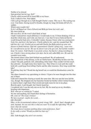 Neither of us slowed.
Sam growled, but let it go. Seth?
Charlie called around till he found Billy at my house.
Yeah, I talked to him, Paul added.
I felt a jolt go through me as Seth thought Charlie’s name. This was it. The waiting was
over. I ran faster, forcing myself to breathe, though my lungs felt kinda stiff all of a
sudden.
Which story would it be?
So he’s all flipped out. Guess Edward and Bella got home last week, and…
My chest eased up.
She was alive. Or she wasn’t dead dead, at least.
I hadn’t realized how much difference it would make to me. I’d been thinking of her as
dead this whole time, and I only saw that now. I saw that I’d never believed that he
would bring her back alive. It shouldn’t matter, because I knew what was coming next.
Yeah, bro, and here’s the bad news. Charlie talked to her, said she sounded bad. She
told him she’s sick. Carlisle got on and told Charlie that Bella picked up some rare
disease in South America. Said she’s quarantined. Charlie’s going crazy, ’cause even
he’s not allowed to see her. He says he doesn’t care if he gets sick, but Carlisle wouldn’t
bend. No visitors. Told Charlie it was pretty serious, but that he’s doing everything he
can. Charlie’s been stewing about it for days, but he only called Billy now. He said she
sounded worse today.
The mental silence when Seth finished was profound. We all understood.
So she would die of this disease, as far as Charlie knew. Would they let him view the
corpse? The pale, perfectly still, unbreathing white body? They couldn’t let him touch
the cold skin—he might notice how hard it was. They’d have to wait until she could
hold still, could keep from killing Charlie and the other mourners. How long would that
take?
Would they bury her? Would she dig herself out, or would the bloodsuckers come for
her?
The others listened to my speculating in silence. I’d put a lot more thought into this than
any of them.
Leah and I entered the clearing at nearly the same time. She was sure her nose led the
way, though. She dropped onto her haunches beside her brother while I trotted forward
to stand at Sam’s right hand. Paul circled and made room for me in my place.
Beatcha again, Leah thought, but I barely heard her.
I wondered why I was the only one on my feet. My fur stood up on my shoulders,
bristling with impatience.
Well, what are we waiting for? I asked.
No one said anything, but I heard their feelings of hesitation.
Oh, come on! The treaty’s broken!
We have no proof—maybe she is sick.…
OH, PLEASE!
Okay, so the circumstantial evidence is pretty strong. Still… Jacob. Sam’s thought came
slow, hesitant. Are you sure this is what you want? Is it really the right thing? We all
know what she wanted.
The treaty doesn’t mention anything about victim preferences, Sam!
Is she really a victim? Would you label her that way?
Yes!
Jake, Seth thought, they aren’t our enemies.
 