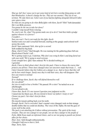 Shut up, kid! Just ’cause you’ve got some kind of sick hero worship thing going on with
that bloodsucker, it doesn’t change the law. They are our enemies. They are in our
territory. We take them out. I don’t care if you had fun fighting alongside Edward Cullen
once upon a time.
So what are you going to do when Bella fights with them, Jacob? Huh? Seth demanded.
She’s not Bella anymore.
You gonna be the one to take her down?
I couldn’t stop myself from wincing.
No, you’re not. So, what? You gonna make one of us do it? And then hold a grudge
against whoever it is forever?
I wouldn’t.…
Sure you won’t. You’re not ready for this fight, Jacob.
Instinct took over and I crouched forward, snarling at the gangly sand-colored wolf
across the circle.
Jacob! Sam cautioned. Seth, shut up for a second.
Seth nodded his big head.
Dang, what’d I miss? Quil thought. He was running for the gathering place full-out.
Heard about Charlie’s call.…
We’re getting ready to go, I told him. Why don’t you swing by Kim’s and drag Jared out
with your teeth? We’re going to need everyone.
Come straight here, Quil, Sam ordered. We’ve decided nothing yet.
I growled.
Jacob, I have to think about what’s best for this pack. I have to choose the course that
protects you all best. Times have changed since our ancestors made that treaty. I… well,
I don’t honestly believe that the Cullens are a danger to us. And we know that they will
not be here much longer. Surely once they’ve told their story, they will disappear. Our
lives can return to normal.
Normal?
If we challenge them, Jacob, they will defend themselves well.
Are you afraid?
Are you so ready to lose a brother? He paused. Or a sister? he tacked on as an
afterthought.
I’m not afraid to die.
I know that, Jacob. It’s one reason I question your judgment on this.
I stared into his black eyes. Do you intend to honor our fathers’ treaty or not?
I honor my pack. I do what’s best for them.
Coward.
His muzzle tensed, pulling back over his teeth.
Enough, Jacob. You’re overruled. Sam’s mental voice changed, took on that strange
double timbre that we could not disobey. The voice of the Alpha. He met the gaze of
every wolf in the circle.
The pack is not attacking the Cullens without provocation. The spirit of the treaty
remains. They are not a danger to our people, nor are they a danger to the people of
Forks. Bella Swan made an informed choice, and we are not going to punish our former
allies for her choice.
Hear, hear, Seth thought enthusiastically.
I thought I told you to shut it, Seth.
Oops. Sorry, Sam.
 
