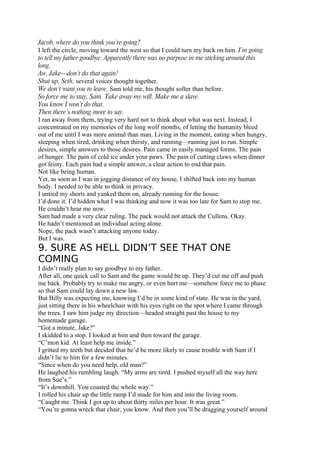 Jacob, where do you think you’re going?
I left the circle, moving toward the west so that I could turn my back on him. I’m going
to tell my father goodbye. Apparently there was no purpose in me sticking around this
long.
Aw, Jake—don’t do that again!
Shut up, Seth, several voices thought together.
We don’t want you to leave, Sam told me, his thought softer than before.
So force me to stay, Sam. Take away my will. Make me a slave.
You know I won’t do that.
Then there’s nothing more to say.
I ran away from them, trying very hard not to think about what was next. Instead, I
concentrated on my memories of the long wolf months, of letting the humanity bleed
out of me until I was more animal than man. Living in the moment, eating when hungry,
sleeping when tired, drinking when thirsty, and running—running just to run. Simple
desires, simple answers to those desires. Pain came in easily managed forms. The pain
of hunger. The pain of cold ice under your paws. The pain of cutting claws when dinner
got feisty. Each pain had a simple answer, a clear action to end that pain.
Not like being human.
Yet, as soon as I was in jogging distance of my house, I shifted back into my human
body. I needed to be able to think in privacy.
I untied my shorts and yanked them on, already running for the house.
I’d done it. I’d hidden what I was thinking and now it was too late for Sam to stop me.
He couldn’t hear me now.
Sam had made a very clear ruling. The pack would not attack the Cullens. Okay.
He hadn’t mentioned an individual acting alone.
Nope, the pack wasn’t attacking anyone today.
But I was.
9. SURE AS HELL DIDN’T SEE THAT ONE
COMING
I didn’t really plan to say goodbye to my father.
After all, one quick call to Sam and the game would be up. They’d cut me off and push
me back. Probably try to make me angry, or even hurt me—somehow force me to phase
so that Sam could lay down a new law.
But Billy was expecting me, knowing I’d be in some kind of state. He was in the yard,
just sitting there in his wheelchair with his eyes right on the spot where I came through
the trees. I saw him judge my direction—headed straight past the house to my
homemade garage.
“Got a minute, Jake?”
I skidded to a stop. I looked at him and then toward the garage.
“C’mon kid. At least help me inside.”
I gritted my teeth but decided that he’d be more likely to cause trouble with Sam if I
didn’t lie to him for a few minutes.
“Since when do you need help, old man?”
He laughed his rumbling laugh. “My arms are tired. I pushed myself all the way here
from Sue’s.”
“It’s downhill. You coasted the whole way.”
I rolled his chair up the little ramp I’d made for him and into the living room.
“Caught me. Think I got up to about thirty miles per hour. It was great.”
“You’re gonna wreck that chair, you know. And then you’ll be dragging yourself around
 