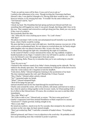 “Yeah, me and my mom will be there. It was cool of you to ask us.”
I smiled at the enthusiasm in his voice. Though inviting the Clearwaters had been
Edward’s idea, I was glad he’d thought of it. Having Seth there would be nice—a link,
however tenuous, to my missing best man. “It wouldn’t be the same without you.”
“Tell Edward I said hi, ’kay?”
“Sure thing.”
I shook my head. The friendship that had sprung up between Edward and Seth was
something that still boggled my mind. It was proof, though, that things didn’t have to be
this way. That vampires and werewolves could get along just fine, thank you very much,
if they were of a mind to.
Not everybody liked this idea.
“Ah,” Seth said, his voice cracking up an octave. “Er, Leah’s home.”
“Oh! Bye!”
The phone went dead. I left it on the seat and prepared myself mentally to go inside the
house, where Charlie would be waiting.
My poor dad had so much to deal with right now. Jacob-the-runaway was just one of the
straws on his overburdened back. He was almost as worried about me, his barely-alegal-
adult daughter who was about to become a Mrs. in just a few days’ time.
I walked slowly through the light rain, remembering the night we’d told him. . . .
As the sound of Charlie’s cruiser announced his return, the ring suddenly weighed a
hundred pounds on my finger. I wanted to shove my left hand in a pocket, or maybe sit
on it, but Edward’s cool, firm grasp kept it front and center.
“Stop fidgeting, Bella. Please try to remember that you’re not confessing to a murder
here.”
“Easy for you to say.”
I listened to the ominous sound of my father’s boots clomping up the sidewalk. The key
rattled in the already open door. The sound reminded me of that part of the horror movie
when the victim realizes she’s forgotten to lock her deadbolt.
“Calm down, Bella,” Edward whispered, listening to the acceleration of my heart.
The door slammed against the wall, and I flinched like I’d been Tasered.
“Hey, Charlie,” Edward called, entirely relaxed.
“No!” I protested under my breath.
“What?” Edward whispered back.
“Wait till he hangs his gun up!”
Edward chuckled and ran his free hand through his tousled bronze hair.
Charlie came around the corner, still in his uniform, still armed, and tried not to make a
face when he spied us sitting together on the loveseat. Lately, he’d been putting forth a
lot of effort to like Edward more. Of course, this revelation was sure to end that effort
immediately.
“Hey, kids. What’s up?”
“We’d like to talk to you,” Edward said, so serene. “We have some good news.”
Charlie’s expression went from strained friendliness to black suspicion in a second.
“Good news?” Charlie growled, looking straight at me.
“Have a seat, Dad.”
He raised one eyebrow, stared at me for five seconds, then stomped to the recliner and
sat down on the very edge, his back ramrod straight.
“Don’t get worked up, Dad,” I said after a moment of loaded silence. “Everything’s
okay.”
Edward grimaced, and I knew it was in objection to the word okay. He probably would
have used something more like wonderful or perfect or glorious.
 