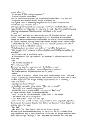 by your elbows.”
“Not a chance. It’ll be your job to carry me.”
“You won’t be going many places.”
Billy put his hands on the wheels and steered himself to the fridge. “Any food left?”
“You got me. Paul was here all day, though, so probably not.”
Billy sighed. “Have to start hiding the groceries if we’re gonna avoid starvation.”
“Tell Rachel to go stay at his place.”
Billy’s joking tone vanished, and his eyes got soft. “We’ve only had her home a few
weeks. First time she’s been here in a long time. It’s hard—the girls were older than you
when your mom passed. They have more trouble being in this house.”
“I know.”
Rebecca hadn’t been home once since she got married, though she did have a good
excuse. Plane tickets from Hawaii were pretty pricey. Washington State was close
enough that Rachel didn’t have the same defense. She’d taken classes straight through
the summer semesters, working double shifts over the holidays at some café on campus.
If it hadn’t been for Paul, she probably would have taken off again real quick. Maybe
that was why Billy wouldn’t kick him out.
“Well, I’m going to go work on some stuff. . . .” I started for the back door.
“Wait up, Jake. Aren’t you going to tell me what happened? Do I have to call Sam for
an update?”
I stood with my back to him, hiding my face.
“Nothing happened. Sam’s giving them a bye. Guess we’re all just a bunch of leech
lovers now.”
“Jake . . .”
“I don’t want to talk about it.”
“Are you leaving, son?”
The room was quiet for a long time while I decided how to say it.
“Rachel can have her room back. I know she hates that air mattress.”
“She’d rather sleep on the floor than lose you. So would I.”
I snorted.
“Jacob, please. If you need… a break. Well, take it. But not so long again. Come back.”
“Maybe. Maybe my gig will be weddings. Make a cameo at Sam’s, then Rachel’s. Jared
and Kim might come first, though. Probably ought to have a suit or something.”
“Jake, look at me.”
I turned around slowly. “What?”
He stared into my eyes for a long minute. “Where are you going?”
“I don’t really have a specific place in mind.”
He cocked his head to the side, and his eyes narrowed. “Don’t you?”
We stared each other down. The seconds ticked by.
“Jacob,” he said. His voice was strained. “Jacob, don’t. It’s not worth it.”
“I don’t know what you’re talking about.”
“Leave Bella and the Cullens be. Sam is right.”
I stared at him for a second, and then I crossed the room in two long strides. I grabbed
the phone and disconnected the cable from the box and the jack. I wadded the gray cord
up in the palm of my hand.
“Bye, Dad.”
“Jake, wait—,” he called after me, but I was out the door, running.
The motorcycle wasn’t as fast as running, but it was more discreet. I wondered how
long it would take Billy to wheel himself down to the store and then get someone on the
phone who could get a message to Sam. I’d bet Sam was still in his wolf form. The
 