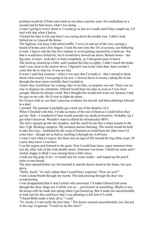 problem would be if Paul came back to our place anytime soon. He could phase in a
second and let Sam know what I was doing.…
I wasn’t going to worry about it. I would go as fast as I could, and if they caught me, I’d
deal with that when I had to.
I kicked the bike to life and then I was racing down the muddy lane. I didn’t look
behind me as I passed the house.
The highway was busy with tourist traffic; I wove in and out of the cars, earning a
bunch of honks and a few fingers. I took the turn onto the 101 at seventy, not bothering
to look. I had to ride the line for a minute to avoid getting smeared by a minivan. Not
that it would have killed me, but it would have slowed me down. Broken bones—the
big ones, at least—took days to heal completely, as I had good cause to know.
The freeway cleared up a little, and I pushed the bike to eighty. I didn’t touch the brake
until I was close to the narrow drive; I figured I was in the clear then. Sam wouldn’t
come this far to stop me. It was too late.
It wasn’t until that moment—when I was sure that I’d made it—that I started to think
about what exactly I was going to do now. I slowed down to twenty, taking the twists
through the trees more carefully than I needed to.
I knew they would hear me coming, bike or no bike, so surprise was out. There was no
way to disguise my intentions. Edward would hear my plan as soon as I was close
enough. Maybe he already could. But I thought this would still work out, because I had
his ego on my side. He’d want to fight me alone.
So I’d just walk in, see Sam’s precious evidence for myself, and then challenge Edward
to a duel.
I snorted. The parasite’d probably get a kick out of the theatrics of it.
When I finished with him, I’d take as many of the rest of them as I could before they
got me. Huh—I wondered if Sam would consider my death provocation. Probably say I
got what I deserved. Wouldn’t want to offend his bloodsucker BFFs.
The drive opened up into the meadow, and the smell hit me like a rotten tomato to the
face. Ugh. Reeking vampires. My stomach started churning. The stench would be hard
to take this way—undiluted by the scent of humans as it had been the other time I’d
come here—though not as bad as smelling it through my wolf nose.
I wasn’t sure what to expect, but there was no sign of life around the big white crypt. Of
course they knew I was here.
I cut the engine and listened to the quiet. Now I could hear tense, angry murmurs from
just the other side of the wide double doors. Someone was home. I heard my name and I
smiled, happy to think I was causing them a little stress.
I took one big gulp of air—it would only be worse inside—and leaped up the porch
stairs in one bound.
The door opened before my fist touched it, and the doctor stood in the frame, his eyes
grave.
“Hello, Jacob,” he said, calmer than I would have expected. “How are you?”
I took a deep breath through my mouth. The reek pouring through the door was
overpowering.
I was disappointed that it was Carlisle who answered. I’d rather Edward had come
through the door, fangs out. Carlisle was so… just human or something. Maybe it was
the house calls he made last spring when I got busted up. But it made me uncomfortable
to look into his face and know that I was planning to kill him if I could.
“I heard Bella made it back alive,” I said.
“Er, Jacob, it’s not really the best time.” The doctor seemed uncomfortable, too, but not
in the way I expected. “Could we do this later?”
 