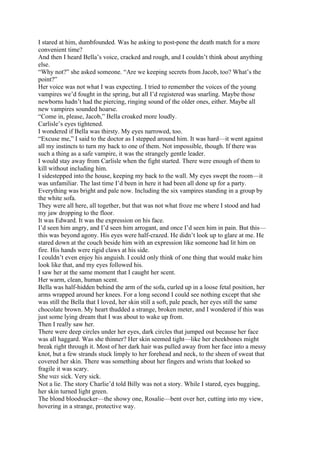 I stared at him, dumbfounded. Was he asking to post-pone the death match for a more
convenient time?
And then I heard Bella’s voice, cracked and rough, and I couldn’t think about anything
else.
“Why not?” she asked someone. “Are we keeping secrets from Jacob, too? What’s the
point?”
Her voice was not what I was expecting. I tried to remember the voices of the young
vampires we’d fought in the spring, but all I’d registered was snarling. Maybe those
newborns hadn’t had the piercing, ringing sound of the older ones, either. Maybe all
new vampires sounded hoarse.
“Come in, please, Jacob,” Bella croaked more loudly.
Carlisle’s eyes tightened.
I wondered if Bella was thirsty. My eyes narrowed, too.
“Excuse me,” I said to the doctor as I stepped around him. It was hard—it went against
all my instincts to turn my back to one of them. Not impossible, though. If there was
such a thing as a safe vampire, it was the strangely gentle leader.
I would stay away from Carlisle when the fight started. There were enough of them to
kill without including him.
I sidestepped into the house, keeping my back to the wall. My eyes swept the room—it
was unfamiliar. The last time I’d been in here it had been all done up for a party.
Everything was bright and pale now. Including the six vampires standing in a group by
the white sofa.
They were all here, all together, but that was not what froze me where I stood and had
my jaw dropping to the floor.
It was Edward. It was the expression on his face.
I’d seen him angry, and I’d seen him arrogant, and once I’d seen him in pain. But this—
this was beyond agony. His eyes were half-crazed. He didn’t look up to glare at me. He
stared down at the couch beside him with an expression like someone had lit him on
fire. His hands were rigid claws at his side.
I couldn’t even enjoy his anguish. I could only think of one thing that would make him
look like that, and my eyes followed his.
I saw her at the same moment that I caught her scent.
Her warm, clean, human scent.
Bella was half-hidden behind the arm of the sofa, curled up in a loose fetal position, her
arms wrapped around her knees. For a long second I could see nothing except that she
was still the Bella that I loved, her skin still a soft, pale peach, her eyes still the same
chocolate brown. My heart thudded a strange, broken meter, and I wondered if this was
just some lying dream that I was about to wake up from.
Then I really saw her.
There were deep circles under her eyes, dark circles that jumped out because her face
was all haggard. Was she thinner? Her skin seemed tight—like her cheekbones might
break right through it. Most of her dark hair was pulled away from her face into a messy
knot, but a few strands stuck limply to her forehead and neck, to the sheen of sweat that
covered her skin. There was something about her fingers and wrists that looked so
fragile it was scary.
She was sick. Very sick.
Not a lie. The story Charlie’d told Billy was not a story. While I stared, eyes bugging,
her skin turned light green.
The blond bloodsucker—the showy one, Rosalie—bent over her, cutting into my view,
hovering in a strange, protective way.
 