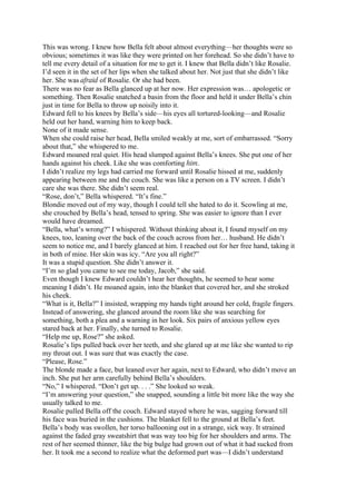 This was wrong. I knew how Bella felt about almost everything—her thoughts were so
obvious; sometimes it was like they were printed on her forehead. So she didn’t have to
tell me every detail of a situation for me to get it. I knew that Bella didn’t like Rosalie.
I’d seen it in the set of her lips when she talked about her. Not just that she didn’t like
her. She was afraid of Rosalie. Or she had been.
There was no fear as Bella glanced up at her now. Her expression was… apologetic or
something. Then Rosalie snatched a basin from the floor and held it under Bella’s chin
just in time for Bella to throw up noisily into it.
Edward fell to his knees by Bella’s side—his eyes all tortured-looking—and Rosalie
held out her hand, warning him to keep back.
None of it made sense.
When she could raise her head, Bella smiled weakly at me, sort of embarrassed. “Sorry
about that,” she whispered to me.
Edward moaned real quiet. His head slumped against Bella’s knees. She put one of her
hands against his cheek. Like she was comforting him.
I didn’t realize my legs had carried me forward until Rosalie hissed at me, suddenly
appearing between me and the couch. She was like a person on a TV screen. I didn’t
care she was there. She didn’t seem real.
“Rose, don’t,” Bella whispered. “It’s fine.”
Blondie moved out of my way, though I could tell she hated to do it. Scowling at me,
she crouched by Bella’s head, tensed to spring. She was easier to ignore than I ever
would have dreamed.
“Bella, what’s wrong?” I whispered. Without thinking about it, I found myself on my
knees, too, leaning over the back of the couch across from her… husband. He didn’t
seem to notice me, and I barely glanced at him. I reached out for her free hand, taking it
in both of mine. Her skin was icy. “Are you all right?”
It was a stupid question. She didn’t answer it.
“I’m so glad you came to see me today, Jacob,” she said.
Even though I knew Edward couldn’t hear her thoughts, he seemed to hear some
meaning I didn’t. He moaned again, into the blanket that covered her, and she stroked
his cheek.
“What is it, Bella?” I insisted, wrapping my hands tight around her cold, fragile fingers.
Instead of answering, she glanced around the room like she was searching for
something, both a plea and a warning in her look. Six pairs of anxious yellow eyes
stared back at her. Finally, she turned to Rosalie.
“Help me up, Rose?” she asked.
Rosalie’s lips pulled back over her teeth, and she glared up at me like she wanted to rip
my throat out. I was sure that was exactly the case.
“Please, Rose.”
The blonde made a face, but leaned over her again, next to Edward, who didn’t move an
inch. She put her arm carefully behind Bella’s shoulders.
“No,” I whispered. “Don’t get up. . . .” She looked so weak.
“I’m answering your question,” she snapped, sounding a little bit more like the way she
usually talked to me.
Rosalie pulled Bella off the couch. Edward stayed where he was, sagging forward till
his face was buried in the cushions. The blanket fell to the ground at Bella’s feet.
Bella’s body was swollen, her torso ballooning out in a strange, sick way. It strained
against the faded gray sweatshirt that was way too big for her shoulders and arms. The
rest of her seemed thinner, like the big bulge had grown out of what it had sucked from
her. It took me a second to realize what the deformed part was—I didn’t understand
 