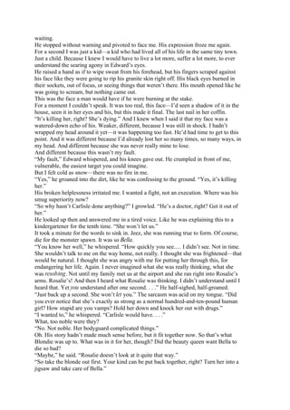 waiting.
He stopped without warning and pivoted to face me. His expression froze me again.
For a second I was just a kid—a kid who had lived all of his life in the same tiny town.
Just a child. Because I knew I would have to live a lot more, suffer a lot more, to ever
understand the searing agony in Edward’s eyes.
He raised a hand as if to wipe sweat from his forehead, but his fingers scraped against
his face like they were going to rip his granite skin right off. His black eyes burned in
their sockets, out of focus, or seeing things that weren’t there. His mouth opened like he
was going to scream, but nothing came out.
This was the face a man would have if he were burning at the stake.
For a moment I couldn’t speak. It was too real, this face—I’d seen a shadow of it in the
house, seen it in her eyes and his, but this made it final. The last nail in her coffin.
“It’s killing her, right? She’s dying.” And I knew when I said it that my face was a
watered-down echo of his. Weaker, different, because I was still in shock. I hadn’t
wrapped my head around it yet—it was happening too fast. He’d had time to get to this
point. And it was different because I’d already lost her so many times, so many ways, in
my head. And different because she was never really mine to lose.
And different because this wasn’t my fault.
“My fault,” Edward whispered, and his knees gave out. He crumpled in front of me,
vulnerable, the easiest target you could imagine.
But I felt cold as snow—there was no fire in me.
“Yes,” he groaned into the dirt, like he was confessing to the ground. “Yes, it’s killing
her.”
His broken helplessness irritated me. I wanted a fight, not an execution. Where was his
smug superiority now?
“So why hasn’t Carlisle done anything?” I growled. “He’s a doctor, right? Get it out of
her.”
He looked up then and answered me in a tired voice. Like he was explaining this to a
kindergartener for the tenth time. “She won’t let us.”
It took a minute for the words to sink in. Jeez, she was running true to form. Of course,
die for the monster spawn. It was so Bella.
“You know her well,” he whispered. “How quickly you see.… I didn’t see. Not in time.
She wouldn’t talk to me on the way home, not really. I thought she was frightened—that
would be natural. I thought she was angry with me for putting her through this, for
endangering her life. Again. I never imagined what she was really thinking, what she
was resolving. Not until my family met us at the airport and she ran right into Rosalie’s
arms. Rosalie’s! And then I heard what Rosalie was thinking. I didn’t understand until I
heard that. Yet you understand after one second. . . .” He half-sighed, half-groaned.
“Just back up a second. She won’t let you.” The sarcasm was acid on my tongue. “Did
you ever notice that she’s exactly as strong as a normal hundred-and-ten-pound human
girl? How stupid are you vamps? Hold her down and knock her out with drugs.”
“I wanted to,” he whispered. “Carlisle would have. . . .”
What, too noble were they?
“No. Not noble. Her bodyguard complicated things.”
Oh. His story hadn’t made much sense before, but it fit together now. So that’s what
Blondie was up to. What was in it for her, though? Did the beauty queen want Bella to
die so bad?
“Maybe,” he said. “Rosalie doesn’t look at it quite that way.”
“So take the blonde out first. Your kind can be put back together, right? Turn her into a
jigsaw and take care of Bella.”
 