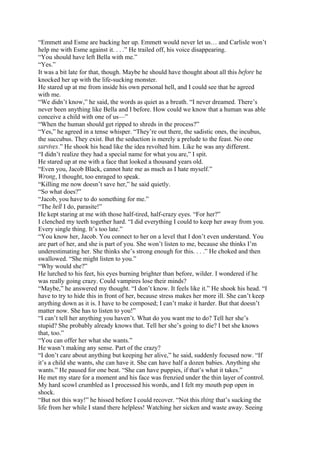 “Emmett and Esme are backing her up. Emmett would never let us… and Carlisle won’t
help me with Esme against it. . . .” He trailed off, his voice disappearing.
“You should have left Bella with me.”
“Yes.”
It was a bit late for that, though. Maybe he should have thought about all this before he
knocked her up with the life-sucking monster.
He stared up at me from inside his own personal hell, and I could see that he agreed
with me.
“We didn’t know,” he said, the words as quiet as a breath. “I never dreamed. There’s
never been anything like Bella and I before. How could we know that a human was able
conceive a child with one of us—”
“When the human should get ripped to shreds in the process?”
“Yes,” he agreed in a tense whisper. “They’re out there, the sadistic ones, the incubus,
the succubus. They exist. But the seduction is merely a prelude to the feast. No one
survives.” He shook his head like the idea revolted him. Like he was any different.
“I didn’t realize they had a special name for what you are,” I spit.
He stared up at me with a face that looked a thousand years old.
“Even you, Jacob Black, cannot hate me as much as I hate myself.”
Wrong, I thought, too enraged to speak.
“Killing me now doesn’t save her,” he said quietly.
“So what does?”
“Jacob, you have to do something for me.”
“The hell I do, parasite!”
He kept staring at me with those half-tired, half-crazy eyes. “For her?”
I clenched my teeth together hard. “I did everything I could to keep her away from you.
Every single thing. It’s too late.”
“You know her, Jacob. You connect to her on a level that I don’t even understand. You
are part of her, and she is part of you. She won’t listen to me, because she thinks I’m
underestimating her. She thinks she’s strong enough for this. . . .” He choked and then
swallowed. “She might listen to you.”
“Why would she?”
He lurched to his feet, his eyes burning brighter than before, wilder. I wondered if he
was really going crazy. Could vampires lose their minds?
“Maybe,” he answered my thought. “I don’t know. It feels like it.” He shook his head. “I
have to try to hide this in front of her, because stress makes her more ill. She can’t keep
anything down as it is. I have to be composed; I can’t make it harder. But that doesn’t
matter now. She has to listen to you!”
“I can’t tell her anything you haven’t. What do you want me to do? Tell her she’s
stupid? She probably already knows that. Tell her she’s going to die? I bet she knows
that, too.”
“You can offer her what she wants.”
He wasn’t making any sense. Part of the crazy?
“I don’t care about anything but keeping her alive,” he said, suddenly focused now. “If
it’s a child she wants, she can have it. She can have half a dozen babies. Anything she
wants.” He paused for one beat. “She can have puppies, if that’s what it takes.”
He met my stare for a moment and his face was frenzied under the thin layer of control.
My hard scowl crumbled as I processed his words, and I felt my mouth pop open in
shock.
“But not this way!” he hissed before I could recover. “Not this thing that’s sucking the
life from her while I stand there helpless! Watching her sicken and waste away. Seeing
 