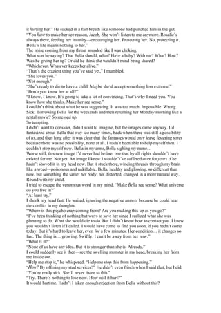 it hurting her.” He sucked in a fast breath like someone had punched him in the gut.
“You have to make her see reason, Jacob. She won’t listen to me anymore. Rosalie’s
always there, feeding her insanity—encouraging her. Protecting her. No, protecting it.
Bella’s life means nothing to her.”
The noise coming from my throat sounded like I was choking.
What was he saying? That Bella should, what? Have a baby? With me? What? How?
Was he giving her up? Or did he think she wouldn’t mind being shared?
“Whichever. Whatever keeps her alive.”
“That’s the craziest thing you’ve said yet,” I mumbled.
“She loves you.”
“Not enough.”
“She’s ready to die to have a child. Maybe she’d accept something less extreme.”
“Don’t you know her at all?”
“I know, I know. It’s going to take a lot of convincing. That’s why I need you. You
know how she thinks. Make her see sense.”
I couldn’t think about what he was suggesting. It was too much. Impossible. Wrong.
Sick. Borrowing Bella for the weekends and then returning her Monday morning like a
rental movie? So messed up.
So tempting.
I didn’t want to consider, didn’t want to imagine, but the images came anyway. I’d
fantasized about Bella that way too many times, back when there was still a possibility
of us, and then long after it was clear that the fantasies would only leave festering sores
because there was no possibility, none at all. I hadn’t been able to help myself then. I
couldn’t stop myself now. Bella in my arms, Bella sighing my name…
Worse still, this new image I’d never had before, one that by all rights shouldn’t have
existed for me. Not yet. An image I knew I wouldn’t’ve suffered over for years if he
hadn’t shoved it in my head now. But it stuck there, winding threads through my brain
like a weed—poisonous and unkillable. Bella, healthy and glowing, so different than
now, but something the same: her body, not distorted, changed in a more natural way.
Round with my child.
I tried to escape the venomous weed in my mind. “Make Bella see sense? What universe
do you live in?”
“At least try.”
I shook my head fast. He waited, ignoring the negative answer because he could hear
the conflict in my thoughts.
“Where is this psycho crap coming from? Are you making this up as you go?”
“I’ve been thinking of nothing but ways to save her since I realized what she was
planning to do. What she would die to do. But I didn’t know how to contact you. I knew
you wouldn’t listen if I called. I would have come to find you soon, if you hadn’t come
today. But it’s hard to leave her, even for a few minutes. Her condition… it changes so
fast. The thing is… growing. Swiftly. I can’t be away from her now.”
“What is it?”
“None of us have any idea. But it is stronger than she is. Already.”
I could suddenly see it then—see the swelling monster in my head, breaking her from
the inside out.
“Help me stop it,” he whispered. “Help me stop this from happening.”
“How? By offering my stud services?” He didn’t even flinch when I said that, but I did.
“You’re really sick. She’ll never listen to this.”
“Try. There’s nothing to lose now. How will it hurt?”
It would hurt me. Hadn’t I taken enough rejection from Bella without this?
 
