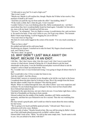 “A little pain to save her? Is it such a high cost?”
“But it won’t work.”
“Maybe not. Maybe it will confuse her, though. Maybe she’ll falter in her resolve. One
moment of doubt is all I need.”
“And then you pull the rug out from under the offer? ‘Just kidding, Bella’?”
“If she wants a child, that’s what she gets. I won’t rescind.”
I couldn’t believe I was even thinking about this. Bella would punch me—not that I
cared about that, but it would probably break her hand again. I shouldn’t let him talk to
me, mess with my head. I should just kill him now.
“Not now,” he whispered. “Not yet. Right or wrong, it would destroy her, and you know
it. No need to be hasty. If she won’t listen to you, you’ll get your chance. The moment
Bella’s heart stops beating, I will be begging for you to kill me.”
“You won’t have to beg long.”
The hint of a worn smile tugged at the corner of his mouth. “I’m very much counting on
that.”
“Then we have a deal.”
He nodded and held out his cold stone hand.
Swallowing my disgust, I reached out to take his hand. My fingers closed around the
rock, and I shook it once.
“We have a deal,” he agreed.
10. WHY DIDN’T I JUST WALK AWAY? OH
RIGHT, BECAUSE I’M AN IDIOT.
I felt like—like I don’t know what. Like this wasn’t real. Like I was in some Goth
version of a bad sitcom. Instead of being the A/V dweeb about to ask the head
cheerleader to the prom, I was the finished-second-place werewolf about to ask the
vampire’s wife to shack up and procreate. Nice.
No, I wouldn’t do it. It was twisted and wrong. I was going to forget all about what he’d
said.
But I would talk to her. I’d try to make her listen to me.
And she wouldn’t. Just like always.
Edward didn’t answer or comment on my thoughts as he led the way back to the house.
I wondered about the place that he’d chosen to stop. Was it far enough from the house
that the others couldn’t hear his whispers? Was that the point?
Maybe. When we walked through the door, the other Cullens’ eyes were suspicious and
confused. No one looked disgusted or outraged. So they must not have heard either
favor Edward had asked me for.
I hesitated in the open doorway, not sure what to do now. It was better right there, with a
little bit of breathable air blowing in from outside.
Edward walked into the middle of the huddle, shoulders stiff. Bella watched him
anxiously, and then her eyes flickered to me for a second. Then she was watching him
again.
Her face turned a grayish pale, and I could see what he meant about the stress making
her feel worse.
“We’re going to let Jacob and Bella speak privately,” Edward said. There was no
inflection at all in his voice. Robotic.
“Over my pile of ashes,” Rosalie hissed at him. She was still hovering by Bella’s head,
one of her cold hands placed possessively on Bella’s sallow cheek.
Edward didn’t look at her. “Bella,” he said in that same empty tone. “Jacob wants to talk
to you. Are you afraid to be alone with him?”
 