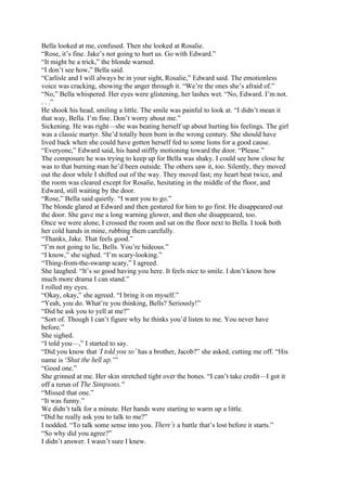 Bella looked at me, confused. Then she looked at Rosalie.
“Rose, it’s fine. Jake’s not going to hurt us. Go with Edward.”
“It might be a trick,” the blonde warned.
“I don’t see how,” Bella said.
“Carlisle and I will always be in your sight, Rosalie,” Edward said. The emotionless
voice was cracking, showing the anger through it. “We’re the ones she’s afraid of.”
“No,” Bella whispered. Her eyes were glistening, her lashes wet. “No, Edward. I’m not.
. . .”
He shook his head, smiling a little. The smile was painful to look at. “I didn’t mean it
that way, Bella. I’m fine. Don’t worry about me.”
Sickening. He was right—she was beating herself up about hurting his feelings. The girl
was a classic martyr. She’d totally been born in the wrong century. She should have
lived back when she could have gotten herself fed to some lions for a good cause.
“Everyone,” Edward said, his hand stiffly motioning toward the door. “Please.”
The composure he was trying to keep up for Bella was shaky. I could see how close he
was to that burning man he’d been outside. The others saw it, too. Silently, they moved
out the door while I shifted out of the way. They moved fast; my heart beat twice, and
the room was cleared except for Rosalie, hesitating in the middle of the floor, and
Edward, still waiting by the door.
“Rose,” Bella said quietly. “I want you to go.”
The blonde glared at Edward and then gestured for him to go first. He disappeared out
the door. She gave me a long warning glower, and then she disappeared, too.
Once we were alone, I crossed the room and sat on the floor next to Bella. I took both
her cold hands in mine, rubbing them carefully.
“Thanks, Jake. That feels good.”
“I’m not going to lie, Bells. You’re hideous.”
“I know,” she sighed. “I’m scary-looking.”
“Thing-from-the-swamp scary,” I agreed.
She laughed. “It’s so good having you here. It feels nice to smile. I don’t know how
much more drama I can stand.”
I rolled my eyes.
“Okay, okay,” she agreed. “I bring it on myself.”
“Yeah, you do. What’re you thinking, Bells? Seriously!”
“Did he ask you to yell at me?”
“Sort of. Though I can’t figure why he thinks you’d listen to me. You never have
before.”
She sighed.
“I told you—,” I started to say.
“Did you know that ‘I told you so’ has a brother, Jacob?” she asked, cutting me off. “His
name is ‘Shut the hell up.’”
“Good one.”
She grinned at me. Her skin stretched tight over the bones. “I can’t take credit—I got it
off a rerun of The Simpsons.”
“Missed that one.”
“It was funny.”
We didn’t talk for a minute. Her hands were starting to warm up a little.
“Did he really ask you to talk to me?”
I nodded. “To talk some sense into you. There’s a battle that’s lost before it starts.”
“So why did you agree?”
I didn’t answer. I wasn’t sure I knew.
 